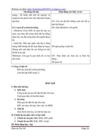 Website cá nhân: http://lenhuthao26922013.wordpress.com/
Nội dung cần đạt

Hoạt động của thầy và trò

mạng.... để tránh mất mát tài nguyên và
chuẩn bị cho phiên làm việc tiếp được thuận
tiện hơn.
GV: Các em đã biết những cách nào để ra
Có 3 cách để ra khỏi hệ thống
- Shutdown (Turn Off): là cách tắt máy an
toàn, mọi thay đổi trong thiết đặt hệ thống
được lưu vào đĩa cứng trước khi nguồn được

khỏi hệ thống?
HS: chọn Shutdown, tắt nguồn

tắt.
- Stand By: Máy tạm nghỉ, tiêu thụ ít năng
lượng nhất nhưng đủ để hoạt động lại ngay. HS nghe giảng và ghi bài.
Nhưng nếu mất điện thì các thông tin trên
RAM sẽ bị mất.
Hibernate: Còn gọi là quá trình tắt và lưu GV: Thực hiện các thao tác ra khỏi hệ
tiến trình.
thống.
HS quan sát.
4. Củng cố dặn dò
Biết các cách để ra khỏi hệ thống.
Làm bài tập SGK trang 71

BÀI TẬP
I. Mục tiêu bài học
1. Kiến thức
Củng cố lại các quy tắc đặt tên tệp, thư mục.
Cách giao tiếp với hệ điều hành.
2. Kỹ năng
Hiểu quy tắc đặt tên tệp, thư mục
Biết: mở máy, tắt máy, làm việc với HĐH.
3. Thái độ
Ham thích môn học, có tính kỷ luật cao.
II. Chuẩn bị của giáo viên và học sinh
1. Chuẩn bị của giáo viên: SGK, SBT, phấn
2. Chuẩn bị của HS: SGK, SBT, vở ghi
III. Hoạt động dạy - học

Giáo án Tin 10

Page 51

 