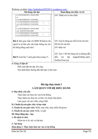 Website cá nhân: http://lenhuthao26922013.wordpress.com/
Nội dung cần đạt
C:LOP10HOCKY1TOAN.DOC
và
C:LOP10HOCKY1VAN.DOC
2. C:LOP10HOCKY1TOAN.DOC

Hoạt động của thầy và trò
GV: Nhận xét và sửa chữa.

và C:LOP10HOCKY1TOAN.DOC

3.
C:LOP10HOCKY1TOAN.DOC
và C:LOP10TOAN.DOC
4. C:LOP10HOCKY1TOAN.DOC
và A:LOP10HOCKY1TOAN.DOC

người ta sẽ đưa yêu cầu hoặc thông tin vào

GV: Gọi hs đứng tại chỗ trả lời câu hỏi.
HS trả lời câu hỏi

hệ thống bằng cách nào?

GV nhận xét

Bài 5: Làm bài 7 sách giáo khoa trang 71

GV: Gọi 1 HS lên bảng chỉ ra đường dẫn
đến
các
tệp
happybirthday.mp3,
EmHocToan.zip

Bài 4: Khi giao tiếp với HĐH Windows thì

4. Củng cố dặn dò
Biết cách đặt tên tệp, thư mục.
Xác định được đường dẫn đến tệp và thư mục.

Bài tập thực hành 3
LÀM QUEN VỚI HỆ ĐIỀU HÀNH
I. Mục đích, yêu cầu
Thực hiện các thao tác vào/ra hệ thống.
Thực hành các thao tác cơ bản với chuột, bàn phím
Làm quen với các ổ đĩa, cổng USB.
II. Chuẩn bị của giáo viên và học sinh
1. Chuẩn bị của giáo viên: SGK, máy tính, máy chiếu Projecter.
2. Chuẩn bị của học sinh: SGK, vở ghi
III. Hoạt động dạy - học
1. Ổn định tổ chức
Kiểm tra sĩ số, nội vụ lớp học.
2. Nội dung
Hoạt động 1: Thực hiện thao tác vào ra hệ thống

Giáo án Tin 10

Page 53

 