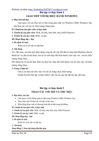 Website cá nhân: http://lenhuthao26922013.wordpress.com/

Bài tập và thực hành 4
GIAO TIẾP VỚI HỆ ĐIỀU HÀNH WINDOWS
I. Mục tiêu bài học
Làm quen với các thao tác cơ bản trong giao tiếp với Windows 2000, Windows Xp,
... như thao tác với cửa sổ, biểu tượng, bảng chọn.
II. Chuẩn bị của giáo viên và học sinh
1. Chuẩn bị của giáo viên: SGK, tài liệu, máy tính, máy chiếu Projecter.
2. Chuẩn bị của học sinh: SGK, vở ghi.
III. Hoạt động dạy - học
1. Ổn định tổ chức
Kiểm tra sĩ số, nội vụ lớp học.
2. Nội dung
GV: Mở máy, sau khi máy khỏi động xong thì chỉ cho HS đâu là màn hình Desktop, đâu là
thanh tác vụ, đâu là nút Start, cửa sổ và cách thay đổi kích thước, làm việc với: cửa sổ, biểu
tượng, bảng chọn, ...
HS: Quan sát và sau đó thực hiện các thao tác: thay đổi kích thước cửa sổ, làm việc với biểu
tượng, bảng chọn,...
3. Củng cố dặn dò
Chú ý các thao tác làm việc với cửa sổ, bảng chọn, biểu tượng.
Chuẩn bị trước bài tập và thực hành 5: đọc lại các quy tắc đặt tên tệp, thư mục.

Bài tập và thực hành 5
THAO TÁC VỚI TỆP VÀ THƢ MỤC
I. Mục đích, yêu cầu
 Làm quen với hệ thống quản lý tệp trong Windows 2000, Windows Xp,....
 Thực hiện một số thao tác với tệp và thư mục.
 Khởi động được một số chương trình đã cài đặt trong hệ thống.
II. Chuẩn bị của giáo viên và học sinh
1. Chuẩn bị của giáo viên: SGK, tài liệu, máy tính, máy chiếu Projecter.
2. Chuẩn bị của học sinh: SGK, vở ghi.
III. Hoạt động dạy - học
1. Ổn định tổ chức
Kiểm tra sĩ số, nội vụ lớp học.
2. Nội dung
Hoạt động 1: Xem nội dung đĩa/thƣ mục

Giáo án Tin 10

Page 55

 