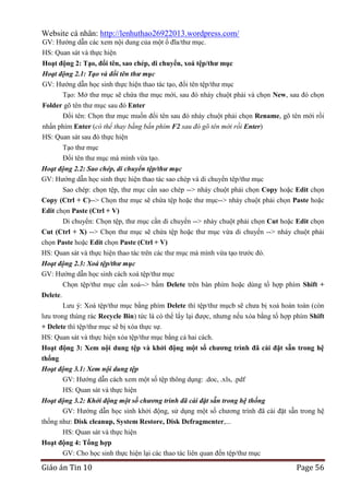 Website cá nhân: http://lenhuthao26922013.wordpress.com/
GV: Hướng dẫn các xem nội dung của một ổ đĩa/thư mục.
HS: Quan sát và thực hiện
Hoạt động 2: Tạo, đổi tên, sao chép, di chuyển, xoá tệp/thƣ mục
Hoạt động 2.1: Tạo và đổi tên thư mục
GV: Hướng dẫn học sinh thực hiện thao tác tạo, đổi tên tệp/thư mục
Tạo: Mở thư mục sẽ chứa thư mục mới, sau đó nháy chuột phải và chọn New, sau đó chọn
Folder gõ tên thư mục sau đó Enter
Đổi tên: Chọn thư mục muốn đổi tên sau đó nháy chuột phải chọn Rename, gõ tên mới rồi
nhấn phím Enter (có thể thay bằng bấn phím F2 sau đó gõ tên mới rồi Enter)
HS: Quan sát sau đó thực hiện
Tạo thư mục
Đổi tên thư mục mà mình vừa tạo.
Hoạt động 2.2: Sao chép, di chuyển tệp/thư mục
GV: Hướng dẫn học sinh thực hiện thao tác sao chép và di chuyển têp/thư mục
Sao chép: chọn tệp, thư mục cấn sao chép --> nháy chuột phải chọn Copy hoặc Edit chọn
Copy (Ctrl + C)--> Chọn thư mục sẽ chứa tệp hoặc thư mục--> nháy chuột phải chọn Paste hoặc
Edit chọn Paste (Ctrl + V)
Di chuyển: Chọn tệp, thư mục cần di chuyển --> nháy chuột phải chọn Cut hoặc Edit chọn
Cut (Ctrl + X) --> Chọn thư mục sẽ chứa tệp hoặc thư mục vừa di chuyển --> nháy chuột phải
chọn Paste hoặc Edit chọn Paste (Ctrl + V)
HS: Quan sát và thực hiện thao tác trên các thư mục mà mình vừa tạo trước đó.
Hoạt động 2.3: Xoá tệp/thư mục
GV: Hướng dẫn học sinh cách xoá tệp/thư mục
Chọn tệp/thư mục cần xoá--> bấm Delete trên bàn phím hoặc dùng tổ hợp phím Shift +
Delete.
Lưu ý: Xoá tệp/thư mục bằng phím Delete thì tệp/thư mụcb sẽ chưa bị xoá hoàn toàn (còn
lưu trong thùng rác Recycle Bin) tức là có thể lấy lại được, nhưng nếu xóa bằng tổ hợp phím Shift
+ Delete thì tệp/thư mục sẽ bị xóa thực sự.
HS: Quan sát và thực hiện xóa tệp/thư mục bằng cả hai cách.
Hoạt động 3: Xem nội dung tệp và khởi động một số chƣơng trình đã cài đặt sẵn trong hệ
thống
Hoạt động 3.1: Xem nội dung tệp
GV: Hướng dẫn cách xem một số tệp thông dụng: .doc, .xls, .pdf
HS: Quan sát và thực hiện
Hoạt động 3.2: Khởi động một số chương trình đã cài đặt sẵn trong hệ thống
GV: Hướng dẫn học sinh khởi động, sử dụng một số chương trình đã cài đặt sẵn trong hệ
thống như: Disk cleanup, System Restore, Disk Defragmenter,...
HS: Quan sát và thực hiện
Hoạt động 4: Tổng hợp
GV: Cho học sinh thực hiện lại các thao tác liên quan đến tệp/thư mục

Giáo án Tin 10

Page 56

 