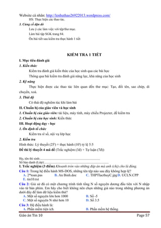 Website cá nhân: http://lenhuthao26922013.wordpress.com/
HS: Thực hiện các thao tác.
3. Củng cố dặn dò
Lưu ý các làm việc với tệp/thư mục.
Làm bài tập SGK trang 84.
Ôn bài tiết sau kiểm tra thực hành 1 tiết

KIỂM TRA 1 TIẾT
I. Mục tiêu đánh giá
1. Kiến thức
Kiểm tra đánh giá kiến thức của học sinh qua các bài học
Thông qua bài kiểm tra đánh giá năng lực, khả năng của học sinh
2. Kỹ năng
Thực hiện được các thao tác liên quan đến thư mục: Tạo, đổi tên, sao chép, di
chuyển, xoá.
3. Thái độ
Có thái độ nghiêm túc khi làm bài
II. Chuẩn bị của giáo viên và học sinh
1. Chuẩn bị của giáo viên: tài liệu, máy tính, máy chiếu Projecter, đề kiểm tra
2. Chuẩn bị của học sinh: Kiến thức
III. Hoạt động dạy - học
1. Ổn định tổ chức
Kiểm tra sĩ số, nội vụ lớp học
2. Kiểm tra
Hình thức: Lý thuyết (25') + thực hành (10') tỷ lệ 5:5
Đề thi lý thuyết 4 mã đề (Trắc nghiệm (3đ) + Tự luận (7đ))
Họ, tên thí sinh:..........................................................................
Số báo danh (Lớp):...............................................................................

I. Trắc nghiệm (3 điểm) Khoanh tròn vào những đáp án mà anh (chị) cho là đúng.
Câu 1: Trong hệ điều hành MS-DOS, những tên tệp nào sau đây không hợp lệ?
A. 2*toan.pas
B. An Binh.doc
C. THPTlacthuyC.jpg D. UCLN.CPP
E. tin10.txt
Câu 2: Giả sử đã có một chương trình tính tổng N số nguyên dương đầu tiên với N nhập
vào từ bàn phím. Em hãy cho biết không nên chọn những giá nào trong những phương án
dưới đây để làm dữ liệu kiểm thử?
A. Một số nguyên lớn hơn 1000
B. Số -5
C. Một số nguyên N nhỏ hơn 10
D. Số 3.5
Câu 3: Hệ điều hành là:
A. Phần mềm tiện ích.
B. Phần mềm hệ thống.

Giáo án Tin 10

Page 57

 