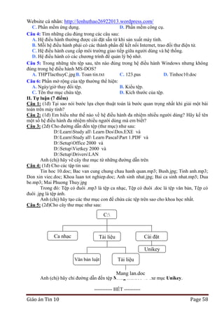 Website cá nhân: http://lenhuthao26922013.wordpress.com/
C. Phần mềm ứng dụng.
D. Phần mềm công cụ.
Câu 4: Tìm những câu đúng trong các câu sau:
A. Hệ điều hành thường được cài đặt sẵn từ khi sản xuất máy tính.
B. Mỗi hệ điều hành phải có các thành phần để kết nối Internet, trao đổi thư điện tử.
C. Hệ điều hành cung cấp môi trường giao tiếp giữa người dùng và hệ thống.
D. Hệ điều hành có các chương trình để quản lý bộ nhớ.
Câu 5: Trong những tên tệp sau, tên nào đúng trong hệ điều hành Windows nhưng không
đúng trong hệ điều hành MS-DOS?
A. THPTlacthuyC.jpg B. Toan tin.txt
C. 123.pas
D. Tinhoc10.doc
Câu 6: Phần mở rộng của tệp thường thể hiện:
A. Ngày/giờ thay đổi tệp.
B. Kiểu tệp.
C. Tên thư mục chứa tệp.
D. Kích thước của tệp.
II. Tự luận (7 điểm)----------------------------------------------Câu 1: (1đ) Tại sao nói bước lựa chọn thuật toán là bước quan trọng nhất khi giải một bài
toán trên máy tính?
Câu 2: (1đ) Em hiểu như thế nào về hệ điều hành đa nhiệm nhiều người dùng? Hãy kể tên
một số hệ điều hành đa nhiệm nhiều người dùng mà em biết?
Câu 3: (2đ) Cho đường dẫn đến tệp (thư mục) như sau:
D:LearnStudy all Learn DosDos.EXE và
D:LearnStudy all Learn PascalPart 1.PDF và
D:SetupOffice 2000 và
D:SetupVietkey 2000 và
D:SetupDriversLAN
Anh (chị) hãy vẽ cây thư mục từ những đường dẫn trên
Câu 4: (1đ) Cho các tập tin sau:
Tin hoc 10.doc; Bac van cung chung chau hanh quan.mp3; Bush.jpg; Tinh anh.mp3;
Don xin viec.doc; Khoa luan tot nghiep.doc; Anh sinh nhat.jpg; Bai ca sinh nhat.mp3; Dua
be.mp3; Mai Phuong Thuy.jpg
Trong đó: Tệp có đuôi .mp3 là tệp ca nhạc, Tệp có đuôi .doc là tệp văn bản, Tệp có
đuôi .jpg là tệp ảnh.
Anh (chị) hãy tạo các thư mục con để chứa các tệp trên sao cho khoa học nhất.
Câu 5: (2đ)Cho cây thư mục như sau:

C:

Ca nhạc

Cài đặt

Tài liệu

Unikey
Văn bản luật

Tài liệu
mạng
Mang lan.doc

Anh (chị) hãy chỉ đường dẫn đến tệp Mang lan.doc và thư mục Unikey.
----------- HẾT ----------

Giáo án Tin 10

Page 58

 
