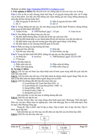 Website cá nhân: http://lenhuthao26922013.wordpress.com/
I. Trắc nghiệm (3 điểm) Hãy khoanh tròn vào những đáp án mà anh (chị) cho là đúng
Câu 1: Giả sử đã có một chương trình tính tổng N số nguyên dương đầu tiên với N nhập
vào từ bàn phím. Em hãy cho biết không nên chọn những giá nào trong những phương án
dưới đây để làm dữ liệu kiểm thử?
A. Một số nguyên N nhỏ hơn 10
B. Một số nguyên lớn hơn 1000
C. Số -5
D. Số 3.5
Câu 2: Trong những tên tệp sau, tên nào đúng trong hệ điều hành Windows nhưng không
đúng trong hệ điều hành MS-DOS?
A. Tinhoc10.doc
B. THPTlacthuyC.jpg C. 123.pas
D. Toan tin.txt
Câu 3: Tìm những câu đúng trong các câu sau:
A. Hệ điều hành thường được cài đặt sẵn từ khi sản xuất máy tính.
B. Mỗi hệ điều hành phải có các thành phần để kết nối Internet, trao đổi thư điện tử.
C. Hệ điều hành cung cấp môi trường giao tiếp giữa người dùng và hệ thống.
D. Hệ điều hành có các chương trình để quản lý bộ nhớ.
Câu 4: Phần mở rộng của tệp thường thể hiện:
A. Ngày/giờ thay đổi tệp.
B. Kiểu tệp.
C. Tên thư mục chứa tệp.
D. Kích thước của tệp.
Câu 5: Trong hệ điều hành MS-DOS, những tên tệp nào sau đây không hợp lệ?
A. An Binh.doc
B. tin10.txt
C. THPTlacthuyC.jpg D. UCLN.CPP
E. 2*toan.pas
Câu 6: Hệ điều hành là:
A. Phần mềm tiện ích.
B. Phần mềm hệ thống.
C. Phần mềm ứng dụng.
D. Phần mềm công cụ.
II. Tự luận (7 điểm)
Câu 1: (1đ) Tại sao nói bước lựa chọn thuật toán là bước quan trọng nhất khi giải một bài
toán trên máy tính?
Câu 2: (1đ) Em hiểu như thế nào về hệ điều hành đa nhiệm nhiều người dùng? Hãy kể tên
một số hệ điều hành đa nhiệm nhiều người dùng mà em biết?
Câu 3: (2đ) Cho đường dẫn đến tệp (thư mục) như sau:
E:LearnStudy all Learn DosDos.EXE và
E:LearnStudy all Learn PascalPart 1.PDF và
E:SetupOffice 2000 và
E:SetupVietkey 2000 và
E:SetupDriversLAN
Anh (chị) hãy vẽ cây thư mục từ những đường dẫn trên
Câu 4: (1đ) Cho các tập tin sau:
Tin hoc 10.doc; Bac van cung chung chau hanh quan.mp3; Bush.jpg; Tinh anh.mp3;
Don xin viec.doc; Khoa luan tot nghiep.doc; Anh sinh nhat.jpg; Bai ca sinh nhat.mp3; Dua
be.mp3; Mai Phuong Thuy.jpg
Trong đó: Tệp có đuôi .mp3 là tệp ca nhạc, Tệp có đuôi .doc là tệp văn bản, Tệp có
đuôi .jpg là tệp ảnh.
Anh (chị) hãy tạo các thư mục con để chứa các tệp trên sao cho khoa học nhất.
Câu 5: (2đ) Cho cây thư mục như sau:

D:
Giáo án Tin 10 nhạc
Ca

Tài liệu

Cài đặt
Unikey

Page 59

 