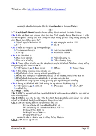 Website cá nhân: http://lenhuthao26922013.wordpress.com/

Anh (chị) hãy chỉ đường dẫn đến tệp Mang lan.doc và thư mục Unikey.
-----------------------------------------------

----------- HẾT ---------I. Trắc nghiệm (3 điểm) Khoanh tròn vào những đáp án mà anh (chị) cho là đúng.
Câu 1: Giả sử đã có một chương trình tính tổng N số nguyên dương đầu tiên với N nhập
vào từ bàn phím. Em hãy cho biết không nên chọn những giá nào trong những phương án
dưới đây để làm dữ liệu kiểm thử?
A. Một số nguyên N nhỏ hơn 10
B. Một số nguyên lớn hơn 1000
C. Số -5
D. Số 3.5
Câu 2: Phần mở rộng của tệp thường thể hiện:
A. Tên thư mục chứa tệp.
B. Ngày/giờ thay đổi tệp.
C. Kiểu tệp.
D. Kích thước của tệp.
Câu 3: Hệ điều hành là:
A. Phần mềm tiện ích.
B. Phần mềm công cụ.
C. Phần mềm hệ thống.
D. Phần mềm ứng dụng.
Câu 4: Trong những tên tệp sau, tên nào đúng trong hệ điều hành Windows nhưng không
đúng trong hệ điều hành MS-DOS?
A. THPTlacthuyC.jpg B. Toan tin.txt
C. 123.pas
D. Tinhoc10.doc
Câu 5: Tìm những câu đúng trong các câu sau:
A. Hệ điều hành có các chương trình để quản lý bộ nhớ.
B. Mỗi hệ điều hành phải có các thành phần để kết nối Internet, trao đổi thư điện tử.
C. Hệ điều hành thường được cài đặt sẵn từ khi sản xuất máy tính.
D. Hệ điều hành cung cấp môi trường giao tiếp giữa người dùng và hệ thống.
Câu 6: Trong hệ điều hành MS-DOS, những tên tệp nào sau đây không hợp lệ?
A. THPTlacthuyC.jpg B. tin10.txt
C. 2*toan.pas
D. UCLN.CPP
E. An Binh.doc
II. Tự luận (7 điểm)
Câu 1: (1đ) Tại sao nói bước lựa chọn thuật toán là bước quan trọng nhất khi giải một bài
toán trên máy tính?
Câu 2: (1đ) Em hiểu như thế nào về hệ điều hành đa nhiệm nhiều người dùng? Hãy kể tên
một số hệ điều hành đa nhiệm nhiều người dùng mà em biết?
Câu 3: (2đ) Cho đường dẫn đến tệp (thư mục) như sau:
D:LearnStudy all Learn DosDos.EXE và
D:LearnStudy all Learn PascalPart 1.PDF và
D:SetupOffice 2000 và
D:SetupVietkey 2000 và
D:SetupDriversLAN
Anh (chị) hãy vẽ cây thư mục từ những đường dẫn trên
Câu 4: (1đ)Cho các tập tin sau:

Giáo án Tin 10

Page 60

 