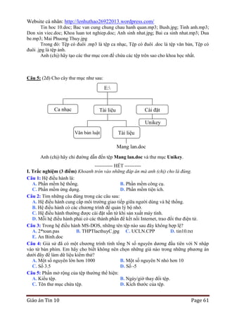 Website cá nhân: http://lenhuthao26922013.wordpress.com/
Tin hoc 10.doc; Bac van cung chung chau hanh quan.mp3; Bush.jpg; Tinh anh.mp3;
Don xin viec.doc; Khoa luan tot nghiep.doc; Anh sinh nhat.jpg; Bai ca sinh nhat.mp3; Dua
be.mp3; Mai Phuong Thuy.jpg
Trong đó: Tệp có đuôi .mp3 là tệp ca nhạc, Tệp có đuôi .doc là tệp văn bản, Tệp có
đuôi .jpg là tệp ảnh.
Anh (chị) hãy tạo các thư mục con để chứa các tệp trên sao cho khoa học nhất.

Câu 5: (2đ) Cho cây thư mục như sau:

E:

Ca nhạc

Tài liệu

Cài đặt
Unikey

Văn bản luật

Tài liệu
mạng
Mang lan.doc

Anh (chị) hãy chỉ đường dẫn đến tệp Mang lan.doc và thư mục Unikey.
-----------------------------------------------

----------- HẾT ---------I. Trắc nghiệm (3 điểm) Khoanh tròn vào những đáp án mà anh (chị) cho là đúng.
Câu 1: Hệ điều hành là:
A. Phần mềm hệ thống.
B. Phần mềm công cụ.
C. Phần mềm ứng dụng.
D. Phần mềm tiện ích.
Câu 2: Tìm những câu đúng trong các câu sau:
A. Hệ điều hành cung cấp môi trường giao tiếp giữa người dùng và hệ thống.
B. Hệ điều hành có các chương trình để quản lý bộ nhớ.
C. Hệ điều hành thường được cài đặt sẵn từ khi sản xuất máy tính.
D. Mỗi hệ điều hành phải có các thành phần để kết nối Internet, trao đổi thư điện tử.
Câu 3: Trong hệ điều hành MS-DOS, những tên tệp nào sau đây không hợp lệ?
A. 2*toan.pas
B. THPTlacthuyC.jpg C. UCLN.CPP
D. tin10.txt
E. An Binh.doc
Câu 4: Giả sử đã có một chương trình tính tổng N số nguyên dương đầu tiên với N nhập
vào từ bàn phím. Em hãy cho biết không nên chọn những giá nào trong những phương án
dưới đây để làm dữ liệu kiểm thử?
A. Một số nguyên lớn hơn 1000
B. Một số nguyên N nhỏ hơn 10
C. Số 3.5
D. Số -5
Câu 5: Phần mở rộng của tệp thường thể hiện:
A. Kiểu tệp.
B. Ngày/giờ thay đổi tệp.
C. Tên thư mục chứa tệp.
D. Kích thước của tệp.

Giáo án Tin 10

Page 61

 