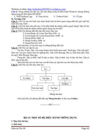 Website cá nhân: http://lenhuthao26922013.wordpress.com/
Câu 6: Trong những tên tệp sau, tên nào đúng trong hệ điều hành Windows nhưng không
đúng trong hệ điều hành MS-DOS?
A. THPTlacthuyC.jpg
B. Toan tin.txt
C. Tinhoc10.doc
D. 123.pas
II. Tự luận (7đ)
Câu 1: (1đ) Tại sao nói bước lựa chọn thuật toán là bước quan trọng nhất khi giải một bài
toán trên máy tính?
Câu 2: (1đ) Em hiểu như thế nào về hệ điều hành đa nhiệm nhiều người dùng? Hãy kể tên
một số hệ điều hành đa nhiệm nhiều người dùng mà em biết?
Câu 3: (2đ) Cho đường dẫn đến tệp (thư mục) như sau:
F:LearnStudy all Learn DosDos.EXE và
F:LearnStudy all Learn PascalPart 1.PDF và
F:SetupOffice 2000 và
F:SetupVietkey 2000 và
F:SetupDriversLAN
Anh (chị) hãy vẽ cây thư mục từ những đường dẫn trên
Câu 4: (1đ) Cho các tập tin sau:
Tin hoc 10.doc; Bac van cung chung chau hanh quan.mp3; Bush.jpg; Tinh anh.mp3;
Don xin viec.doc; Khoa luan tot nghiep.doc; Anh sinh nhat.jpg; Bai ca sinh nhat.mp3; Dua
be.mp3; Mai Phuong Thuy.jpg
Trong đó: Tệp có đuôi .mp3 là tệp ca nhạc, Tệp có đuôi .doc là tệp văn bản, Tệp có
đuôi .jpg là tệp ảnh.
Anh (chị) hãy tạo các thư mục con để chứa các tệp trên sao cho khoa học nhất.
Câu 5: (2đ) Cho cây thư mục như sau:

G:

Ca nhạc

Cài đặt

Tài liệu

Unikey
Văn bản luật

Tài liệu
mạng
Mang lan.doc

Anh (chị) hãy chỉ đường dẫn đến tệp Mang lan.doc và thư mục Unikey.
-----------------------------------------------

----------- HẾT ----------

Bài 13: MỘT SỐ HỆ ĐIỀU HÀNH THÔNG DỤNG
I. Mục tiêu bài học
1. Kiến thức

Giáo án Tin 10

Page 62

 