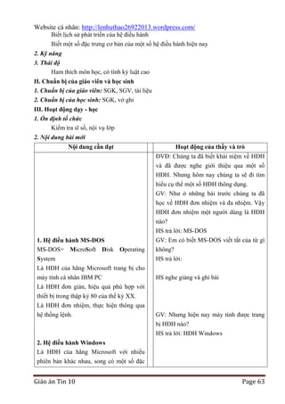 Website cá nhân: http://lenhuthao26922013.wordpress.com/
Biết lịch sử phát triển của hệ điều hành
Biết một số đặc trưng cơ bản của một số hệ điều hành hiện nay
2. Kỹ năng
3. Thái độ
Ham thích môn học, có tính kỷ luật cao
II. Chuẩn bị của giáo viên và học sinh
1. Chuẩn bị của giáo viên: SGK, SGV, tài liệu
2. Chuẩn bị của học sinh: SGK, vở ghi
III. Hoạt động dạy - học
1. Ổn định tổ chức
Kiểm tra sĩ số, nội vụ lớp
2. Nội dung bài mới
Nội dung cần đạt

Hoạt động của thầy và trò
ĐVĐ: Chúng ta đã biết khái niệm về HĐH
và đã được nghe giới thiệu qua một số
HĐH. Nhưng hôm nay chúng ta sẽ đi tìm
hiểu cụ thể một số HĐH thông dụng.
GV: Như ở những bài trước chúng ta đã
học về HĐH đơn nhiệm và đa nhiệm. Vậy
HĐH đơn nhiệm một người dùng là HĐH
nào?

1. Hệ điều hành MS-DOS
MS-DOS= MicroSoft Disk Operating
System
Là HĐH của hãng Microsoft trang bị cho
máy tính cá nhân IBM PC
Là HĐH đơn giản, hiệu quả phù hợp với
thiết bị trong thập kỷ 80 của thế kỷ XX.
Là HĐH đơn nhiệm, thực hiện thông qua
hệ thống lệnh.

HS trả lời: MS-DOS
GV: Em có biết MS-DOS viết tắt của từ gì
không?
HS trả lời:
HS nghe giảng và ghi bài

GV: Nhưng hiện nay máy tính được trang
bị HĐH nào?
HS trả lời: HĐH Windows

2. Hệ điều hành Windows
Là HĐH của hãng Microsoft với nhiều
phiên bản khác nhau, song có một số đặc

Giáo án Tin 10

Page 63

 