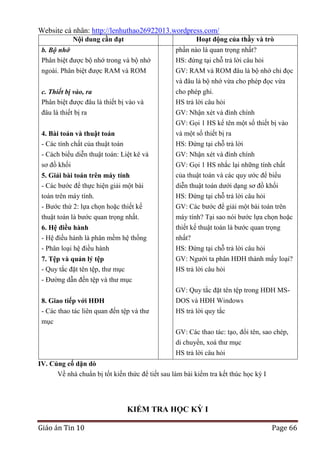 Website cá nhân: http://lenhuthao26922013.wordpress.com/
Nội dung cần đạt

Hoạt động của thầy và trò

b. Bộ nhớ
Phân biệt được bộ nhớ trong và bộ nhớ
ngoài. Phân biệt được RAM và ROM
c. Thiết bị vào, ra
Phân biệt được đâu là thiết bị vào và
đâu là thiết bị ra

phần nào là quan trọng nhất?
HS: đứng tại chỗ trả lời câu hỏi
GV: RAM và ROM đâu là bộ nhớ chỉ đọc
và đâu là bộ nhớ vừa cho phép đọc vừa
cho phép ghi.
HS trả lời câu hỏi
GV: Nhận xét và đính chính
GV: Gọi 1 HS kể tên một số thiết bị vào

4. Bài toán và thuật toán
- Các tính chất của thuật toán

và một số thiết bị ra
HS: Đứng tại chỗ trả lời

- Cách biểu diễn thuật toán: Liệt kê và
sơ đồ khối

GV: Nhận xét và đính chính
GV: Gọi 1 HS nhắc lại những tính chất

5. Giải bài toán trên máy tính
- Các bước để thực hiện giải một bài
toán trên máy tính.
- Bước thứ 2: lựa chọn hoặc thiết kế

của thuật toán và các quy ước để biểu
diễn thuật toán dưới dạng sơ đồ khối
HS: Đứng tại chỗ trả lời câu hỏi
GV: Các bước để giải một bài toán trên

thuật toán là bước quan trọng nhất.

máy tính? Tại sao nói bước lựa chọn hoặc
thiết kế thuật toán là bước quan trọng
nhất?
HS: Đứng tại chỗ trả lời câu hỏi

6. Hệ điều hành
- Hệ điều hành là phân mềm hệ thống
- Phân loại hệ điều hành
7. Tệp và quản lý tệp
- Quy tắc đặt tên tệp, thư mục
- Đường dẫn đến tệp và thư mục
8. Giao tiếp với HĐH
- Các thao tác liên quan đến tệp và thư
mục

GV: Người ta phân HĐH thành mấy loại?
HS trả lời câu hỏi
GV: Quy tắc đặt tên tệp trong HĐH MSDOS và HĐH Windows
HS trả lời quy tắc
GV: Các thao tác: tạo, đổi tên, sao chép,
di chuyển, xoá thư mục
HS trả lời câu hỏi

IV. Củng cố dặn dò
Về nhà chuẩn bị tốt kiến thức để tiết sau làm bài kiểm tra kết thúc học kỳ I

KIỂM TRA HỌC KỲ I
Giáo án Tin 10

Page 66

 