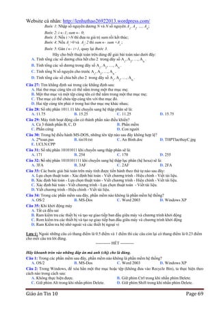 Website cá nhân: http://lenhuthao26922013.wordpress.com/
Bước 1: Nhập số nguyên dương N và N số nguyên A , A , …, A ;
1

2

N

Bước 2: i 1; sum 0;
Bước 3: Nếu i >N thì đưa ra giá trị sum rồi kết thúc;
Bước 4: Nếu Ai >0 và Ai  2 thì sum sum +Ai ;
Bước 5: Gán i i+1, quay lại Bước 3.
Hãy cho biết thuật toán trên dùng để giải bài toán nào dưới đây:
A. Tính tổng các số dương chia hết cho 2 trong dãy số A , A , …, A .
B. Tính tổng các số dương trong dãy số A1, A2, …, AN .

1

2

N

C. Tính tổng N số nguyên cho trước A1, A2, …, AN .

D. Tính tổng các số chia hết cho 2 trong dãy số A1, A2, …, AN .
Câu 27: Tìm khẳng định sai trong các khẳng định sau:
A. Hai thư mục cùng tên có thể nằm trong một thư mục mẹ;
B. Một thư mục và một tệp cùng tên có thể nằm trong một thư mục mẹ;
C. Thư mục có thể chứa tệp cùng tên với thư mục đó.
D. Hai tệp cùng tên phải ở trong hai thư mục mẹ khác nhau;
Câu 28: Số nhị phân 1011.11 khi chuyển sang hệ thập phân sẽ là:
A. 11.75
B. 15.25
C. 11.25
D. 15.75
Câu 29: Máy tính hoạt động cần có thành phần nào điều khiển?
A. Cả 3 thành phần B, C, D
B. Phần mềm
C. Phần cứng
D. Con người
Câu 30: Trong hệ điều hành MS-DOS, những tên tệp nào sau đây không hợp lệ?
A. 2*toan.pas
B. tin10.txt
C. An Binh.doc
D. THPTlacthuyC.jpg
E. UCLN.CPP
Câu 31: Số nhị phân 10101011 khi chuyển sang thập phân sẽ là:
A. 171
B. 254
C. 170
D. 255
Câu 32: Số nhị phân 1010101111 khi chuyển sang hệ thập lục phân (hệ hexa) sẽ là:
A. 3FA
B. 3AF
C. 2AF
D. 2FA
Câu 33: Các bước giải bài toán trên máy tính được tiến hành theo thứ tự nào sau đây:
A. Lựa chọn thuật toán - Xác định bài toán - Viết chương trình - Hiệu chỉnh - Viết tài liệu.
B. Xác định bài toán - Lựa chọn thuật toán - Viết chương trình - Hiệu chỉnh - Viết tài liệu.
C. Xác định bài toán - Viết chương trình - Lựa chọn thuật toán - Viết tài liệu.
D. Viết chương trình - Hiệu chỉnh - Viết tài liệu.
Câu 34: Trong các phần mềm sau đây, phần mềm nào không là phần mềm hệ thống?
A. OS/2
B. MS-Dos
C. Word 2003
D. Windows XP
Câu 35: Khi khởi động máy
A. Tất cả đều sai
B. Ram kiểm tra các thiết bị và tạo sự giao tiếp ban đầu giữa máy và chương trình khởi động
C. Rom kiểm tra các thiết bị và tạo sự giao tiếp ban đầu giữa máy và chương trình khởi động
D. Ram Kiểm tra bộ nhớ ngoài và các thiết bị ngoại vi
Lƣu ý: Ngoài những câu có thang điểm là 0.5 điểm và 1 điểm thì các câu còn lại có thang điểm là 0.23 điểm
cho mỗi câu trả lời đúng.--------------------------------------------------------- HẾT ---------Hãy khoanh tròn vào những đáp án mà anh (chị) cho là đúng.
Câu 1: Trong các phần mềm sau đây, phần mềm nào không là phần mềm hệ thống?
A. OS/2
B. MS-Dos
C. Word 2003
D. Windows XP
Câu 2: Trong Windows, để xóa hẳn một thư mục hoặc tệp (không đưa vào Recycle Bin), ta thực hiện theo
cách nào trong cách sau:
A. Không thực hiện được.
B. Giữ phím Ctrl trong khi nhấn phím Delete.
C. Giữ phím Alt trong khi nhấn phím Delete.
D. Giữ phím Shift trong khi nhấn phím Delete.

Giáo án Tin 10

Page 69

 