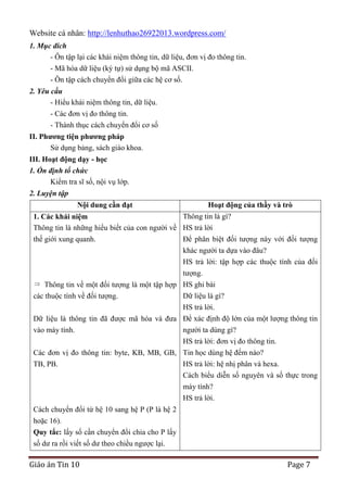 Website cá nhân: http://lenhuthao26922013.wordpress.com/
1. Mục đích
- Ôn tập lại các khái niệm thông tin, dữ liệu, đơn vị đo thông tin.
- Mã hóa dữ liệu (ký tự) sử dụng bộ mã ASCII.
- Ôn tập cách chuyển đổi giữa các hệ cơ số.
2. Yêu cầu
- Hiểu khái niệm thông tin, dữ liệu.
- Các đơn vị đo thông tin.
- Thành thục cách chuyển đổi cơ số
II. Phƣơng tiện phƣơng pháp
Sử dụng bảng, sách giáo khoa.
III. Hoạt động dạy - học
1. Ổn định tổ chức
Kiểm tra sĩ số, nội vụ lớp.
2. Luyện tập
Nội dung cần đạt

Hoạt động của thầy và trò

Thông tin là gì?
1. Các khái niệm
Thông tin là những hiểu biết của con người về HS trả lời
thế giới xung quanh.
Để phân biệt đối tượng này với đối tượng
khác người ta dựa vào đâu?
HS trả lời: tập hợp các thuộc tính của đối
tượng.
Thông tin về một đối tượng là một tập hợp HS ghi bài
Dữ liệu là gì?
các thuộc tính về đối tượng.
HS trả lời.
Dữ liệu là thông tin đã được mã hóa và đưa Để xác định độ lớn của một lượng thông tin
người ta dùng gì?
vào máy tính.
HS trả lời: đơn vị đo thông tin.
Các đơn vị đo thông tin: byte, KB, MB, GB, Tin học dùng hệ đếm nào?
HS trả lời: hệ nhị phân và hexa.
TB, PB.
Cách biểu diễn số nguyên và số thực trong
máy tính?
HS trả lời.
Cách chuyển đổi từ hệ 10 sang hệ P (P là hệ 2
hoặc 16).
Quy tắc: lấy số cần chuyển đổi chia cho P lấy
số dư ra rồi viết số dư theo chiều ngược lại.

Giáo án Tin 10

Page 7

 