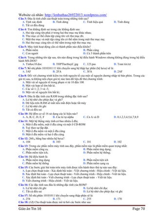 Website cá nhân: http://lenhuthao26922013.wordpress.com/
Câu 3: Đâu là tính chất của thuật toán trong những tính sau?
A. Tính xác định
B. Tính dừng
C. Tính hiệu quả
D. Tính đúng
E. Tất cả đều đúng
Câu 4: Tìm khẳng định sai trong các khẳng định sau:
A. Hai tệp cùng tên phải ở trong hai thư mục mẹ khác nhau;
B. Thư mục có thể chứa tệp cùng tên với thư mục đó.
C. Một thư mục và một tệp cùng tên có thể nằm trong một thư mục mẹ;
D. Hai thư mục cùng tên có thể nằm trong một thư mục mẹ;
Câu 5: Máy tính hoạt động cần có thành phần nào điều khiển?
A. Phần mềm
B. Phần cứng
C. Con người
D. Cả 3 thành phần trên
Câu 6: Trong những tên tệp sau, tên nào đúng trong hệ điều hành Windows nhưng không đúng trong hệ điều
hành MS-DOS?
A. Tinhoc10.doc
B. THPTlacthuyC.jpg
C. 123.pas
D. Toan tin.txt
Câu 7: Số nhị phân 1010101111 khi chuyển sang hệ thập lục phân (hệ hexa) sẽ là:
A. 3AF
B. 2FA
C. 3FA
D. 2AF
Câu 8: Đối với chương trình kiểm tra tính nguyên tố của một số nguyên dương nhập từ bàn phím. Trong các
giá trị sau, ta không nên chọn giá trị nào làm dữ liệu để thử chương trình:
A. Một vài số nguyên tố trong phạm vi từ 10 đến 100
B. Một vài hợp số lớn bất kì.
C. Các số 1; 2; 3 và -3;
D. Một vài số nguyên lớn bất kì;
Câu 9: Đâu là đặc tính của RAM trong những đặc tính sau?
A. Là bộ nhớ cho phép đọc và ghi?
B. Dữ liệu trên RAM sẽ mất nếu mất điện hoặc tắt máy
C. Là bộ nhớ chỉ ghi
D. Tất cả đều sai
Câu 10: Hệ đếm cơ số 16 sử dụng các kí hiệu nào?
A. A, B, C, D, E, F
B. Các kí tự alpha
C. Cả A và D
D. 0,1,2,3,4,5,6,7,8,9
Câu 11: Một hệ thống máy tính có bao nhiêu ổ đĩa;
A. Một ổ đĩa mềm, một ổ đĩa cứng và một ổ CD-ROM
B. Tuỳ theo sự lắp đặt.
C. Một ổ đĩa mềm và một ổ đĩa cứng
D. Một ổ đĩa mềm và hai ổ đĩa cứng
Câu 12: 26010 bằng bao nhiêu hệ hexa?
A. 104
B. 103
C. 101
D. 102
Câu 13: Trong các phần mềm máy tính sau đây, phần mềm nào là phần mềm quan trọng nhất:
A. Phần mềm công cụ.
B. Phần mềm ứng dụng;
C. Phần mềm tiện ích;
D. Phần mềm hệ thống;
Câu 14: Hệ điều hành là:
A. Phần mềm ứng dụng
B. Phần mềm tiện ích
C. Phần mềm hệ thống
D. Phần mềm cụng cụ
Câu 15: Các bước giải bài toán trên máy tính được tiến hành theo thứ tự nào sau đây:
A. Lựa chọn thuật toán - Xác định bài toán - Viết chương trình - Hiệu chỉnh - Viết tài liệu.
B. Xác định bài toán - Lựa chọn thuật toán - Viết chương trình - Hiệu chỉnh - Viết tài liệu.
C. Xác định bài toán - Viết chương trình - Lựa chọn thuật toán - Viết tài liệu.
D. Viết chương trình - Hiệu chỉnh - Viết tài liệu.
Câu 16: Các đặc tính sau đâu là những đặc tính của ROM?
A. Là bộ nhớ chỉ ghi
B. Là bộ nhớ chỉ đọc
C. Tất cả đều sai
D. Là bộ nhớ cho phép đọc và ghi
Câu 17: Số nhị phân 10101011 khi chuyển sang thập phân sẽ là:
A. 254
B. 171
C. 255
D. 170
Câu 18: (1đ) Cho thuật toán được mô tả bởi các bước như sau:

Giáo án Tin 10

Page 70

 