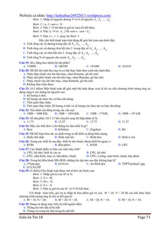 Website cá nhân: http://lenhuthao26922013.wordpress.com/
Bước 1: Nhập số nguyên dương N và N số nguyên A , A , …, A ;
1

2

N

Bước 2: i 1; sum 0;
Bước 3: Nếu i >N thì đưa ra giá trị sum rồi kết thúc;
Bước 4: Nếu Ai >0 và Ai  2 thì sum sum +Ai ;
Bước 5: Gán i i+1, quay lại Bước 3.
Hãy cho biết thuật toán trên dùng để giải bài toán nào dưới đây:
A. Tính tổng các số dương trong dãy số A , A , …, A .
1

2

N

B. Tính tổng các số dương chia hết cho 2 trong dãy số A1, A2, …, AN .
C. Tính tổng các số chia hết cho 2 trong dãy số A1, A2, …, AN .
D. Tính tổng N số nguyên cho trước A1, A2, …, AN .

Câu 19: 4010 bằng bao nhiêu hệ nhị phân?
A. 110000
B. 100100
C. 101000
D. 101010
Câu 20: Để đổi tên một thư mục ta có thể thực hiện theo cách nào dưới đây:
A. Nháy đúp chuột vào tên thư mục, chọn Rename, gõ tên mới.
B. Nháy nút phải chuột vào tên thư mục, chọn Rename, gõ tên mới.
C. Nháy chuột vào tên thư mục, chọn Rename, gõ tên mới.
D. Không thực hiện được.
Câu 21: (0.5 điểm) Một thuật toán để giải một bài toán được xem là tối ưu nếu chương trình tương ứng sử
dụng càng ít các lượng tài nguyên sau:
A. Số lượng ô nhớ;
B. Số lượng các thao tác cơ bản cần dùng;
C. Thời gian thực hiện;
D. Thời gian thực hiện; Số lượng ô nhớ và số lượng các thao tác cơ bản cần dùng
Câu 22: Xác định câu đúng trong các câu sau:
A. 1MB = 1000 KB;
B. 1MB = 1024 KB;
C. 1MB = 210GB;
D. 1MB = 102 GB.
Câu 23: Số nhị phân 1011.11 khi chuyển sang hệ thập phân sẽ là:
A. 11.75
B. 15.25
C. 15.75
D. 11.25
Câu 24: Hãy cho biết đơn vị đo thông tin nhỏ nhất là gì?
A. Byte
B. Kilobyte
C. Gigabyte
D. Bit
Câu 25: Để thể hiện thao tác so sánh trong sơ đồ khối ta dùng biểu tượng
A. Hình chữ nhật
B. Hình mũi tên
C. Hình thoi
D. Hình ô van
Câu 26: Trong các thiết bị sau đây, thiết bị nào thuộc nhóm thiết bị ngoại vi:
A. ROM
B. Bàn phím
C. RAM
D. CPU
Câu 27: Các thành phần cơ bản của một máy tính?
A. CPU, bộ nhớ, thiết bị vào ra
B. CPU, bộ nhớ
C. CPU, màn hình, máy in, bàn phím, chuột
D. CPU, ổ cứng, màn hình, chuột, bàn phím
Câu 28: Trong hệ điều hành MS-DOS, những tên tệp nào sau đây không hợp lệ?
A. 2*toan.pas
B. tin10.txt
C. An Binh.doc
D. THPTlacthuyC.jpg
E. UCLN.CPP
Câu 29: (1 điểm) Cho thuật toán được mô tả bởi các bước sau:
Bước 1: Nhập giá trị của M và N;
Bước 2: X M;
Bước 3: M N;
Bước 4: N X;
Bước 5: Đưa ra giá trị của M và N rồi kết thúc.
Với thuật toán trên, giả sử ta nhập từ bàn phím giá trị của M = 10, N = 20 thì sau khi thực hiện
chương trình tương ứng sẽ cho ra kết quả là:
A. M = 10, N = 20;
B. M = 20, N = 20.
C. M = 20, N = 10;
D. M = 10, N = 10;
Câu 30: Đang sử dụng máy tính, bị mất nguồn điện:
A. Thông tin trên đĩa sẽ bị mất
B. Thông tin trong bộ nhớ trong bị mất hết

Giáo án Tin 10

Page 71

 