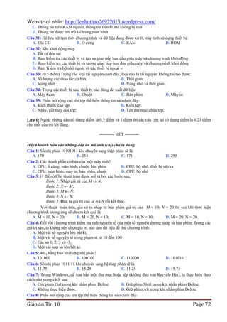 Website cá nhân: http://lenhuthao26922013.wordpress.com/
C. Thông tin trên RAM bị mất, thông tin trên ROM không bị mất
D. Thông tin được lưu trữ lại trong màn hình
Câu 31: Để lưu trữ tạm thời chương trình và dữ liệu đang được xử lí, máy tính sử dụng thiết bị:
A. Đĩa CD
B. Ổ cứng
C. RAM
D. ROM
Câu 32: Khi khởi động máy
A. Tất cả đều sai
B. Ram kiểm tra các thiết bị và tạo sự giao tiếp ban đầu giữa máy và chương trình khởi động
C. Rom kiểm tra các thiết bị và tạo sự giao tiếp ban đầu giữa máy và chương trình khởi động
D. Ram Kiểm tra bộ nhớ ngoài và các thiết bị ngoại vi
Câu 33: (0.5 điểm) Trong các loại tài nguyên dưới đây, loại nào là tài nguyên không tái tạo được:
A. Số lượng các thao tác cơ bản.
B. Thời gian;
C. Vùng nhớ;
D. Vùng nhớ và thời gian;
Câu 34: Trong các thiết bị sau, thiết bị nào dùng để xuất dữ liệu:
A. Máy Scan
B. Chuột
C. Bàn phím
D. Máy in
Câu 35: Phần mở rộng của tên tệp thể hiện thông tin nào dưới đây:
A. Kích thước của tệp.
B. Kiểu tệp;
C. Ngày, giờ thay đổi tệp;
D. Tên thư mục chứa tệp;
Lƣu ý: Ngoài những câu có thang điểm là 0.5 điểm và 1 điểm thì các câu còn lại có thang điểm là 0.23 điểm
cho mỗi câu trả lời đúng.--------------------------------------------------------- HẾT ---------Hãy khoanh tròn vào những đáp án mà anh (chị) cho là đúng.
Câu 1: Số nhị phân 10101011 khi chuyển sang thập phân sẽ là:
A. 170
B. 254
C. 171
D. 255
Câu 2: Các thành phần cơ bản của một máy tính?
A. CPU, ổ cứng, màn hình, chuột, bàn phím
B. CPU, bộ nhớ, thiết bị vào ra
C. CPU, màn hình, máy in, bàn phím, chuột
D. CPU, bộ nhớ
Câu 3: (1 điểm) Cho thuật toán được mô tả bởi các bước sau:
Bước 1: Nhập giá trị của M và N;
Bước 2: X M;
Bước 3: M N;
Bước 4: N X;
Bước 5: Đưa ra giá trị của M và N rồi kết thúc.
Với thuật toán trên, giả sử ta nhập từ bàn phím giá trị của M = 10, N = 20 thì sau khi thực hiện
chương trình tương ứng sẽ cho ra kết quả là:
A. M = 10, N = 20;
B. M = 20, N = 10;
C. M = 10, N = 10;
D. M = 20, N = 20.
Câu 4: Đối với chương trình kiểm tra tính nguyên tố của một số nguyên dương nhập từ bàn phím. Trong các
giá trị sau, ta không nên chọn giá trị nào làm dữ liệu để thử chương trình:
A. Một vài số nguyên lớn bất kì;
B. Một vài số nguyên tố trong phạm vi từ 10 đến 100
C. Các số 1; 2; 3 và -3;
D. Một vài hợp số lớn bất kì.
Câu 5: 4010 bằng bao nhiêu hệ nhị phân?
A. 101000
B. 100100
C. 110000
D. 101010
Câu 6: Số nhị phân 1011.11 khi chuyển sang hệ thập phân sẽ là:
A. 11.75
B. 15.25
C. 11.25
D. 15.75
Câu 7: Trong Windows, để xóa hẳn một thư mục hoặc tệp (không đưa vào Recycle Bin), ta thực hiện theo
cách nào trong cách sau:
A. Giữ phím Ctrl trong khi nhấn phím Delete.
B. Giữ phím Shift trong khi nhấn phím Delete.
C. Không thực hiện được.
D. Giữ phím Alt trong khi nhấn phím Delete.
Câu 8: Phần mở rộng của tên tệp thể hiện thông tin nào dưới đây:

Giáo án Tin 10

Page 72

 