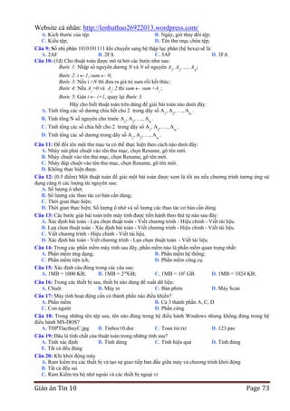 Website cá nhân: http://lenhuthao26922013.wordpress.com/
A. Kích thước của tệp.
B. Ngày, giờ thay đổi tệp;
C. Kiểu tệp;
D. Tên thư mục chứa tệp;
Câu 9: Số nhị phân 1010101111 khi chuyển sang hệ thập lục phân (hệ hexa) sẽ là:
A. 2AF
B. 2FA
C. 3AF
D. 3FA
Câu 10: (1đ) Cho thuật toán được mô tả bởi các bước như sau:
Bước 1: Nhập số nguyên dương N và N số nguyên A1, A2, …, AN;
Bước 2: i 1; sum 0;
Bước 3: Nếu i >N thì đưa ra giá trị sum rồi kết thúc;
Bước 4: Nếu Ai >0 và Ai  2 thì sum sum +Ai ;
Bước 5: Gán i i+1, quay lại Bước 3.
Hãy cho biết thuật toán trên dùng để giải bài toán nào dưới đây:
A. Tính tổng các số dương chia hết cho 2 trong dãy số A1, A2, …, AN .
B. Tính tổng N số nguyên cho trước A1, A2, …, AN .

C. Tính tổng các số chia hết cho 2 trong dãy số A , A , …, A .
1

2

D. Tính tổng các số dương trong dãy số A , A , …, A .
1

2

N

N

Câu 11: Để đổi tên một thư mục ta có thể thực hiện theo cách nào dưới đây:
A. Nháy nút phải chuột vào tên thư mục, chọn Rename, gõ tên mới.
B. Nháy chuột vào tên thư mục, chọn Rename, gõ tên mới.
C. Nháy đúp chuột vào tên thư mục, chọn Rename, gõ tên mới.
D. Không thực hiện được.
Câu 12: (0.5 điểm) Một thuật toán để giải một bài toán được xem là tối ưu nếu chương trình tương ứng sử
dụng càng ít các lượng tài nguyên sau:
A. Số lượng ô nhớ;
B. Số lượng các thao tác cơ bản cần dùng;
C. Thời gian thực hiện;
D. Thời gian thực hiện; Số lượng ô nhớ và số lượng các thao tác cơ bản cần dùng
Câu 13: Các bước giải bài toán trên máy tính được tiến hành theo thứ tự nào sau đây:
A. Xác định bài toán - Lựa chọn thuật toán - Viết chương trình - Hiệu chỉnh - Viết tài liệu.
B. Lựa chọn thuật toán - Xác định bài toán - Viết chương trình - Hiệu chỉnh - Viết tài liệu.
C. Viết chương trình - Hiệu chỉnh - Viết tài liệu.
D. Xác định bài toán - Viết chương trình - Lựa chọn thuật toán - Viết tài liệu.
Câu 14: Trong các phần mềm máy tính sau đây, phần mềm nào là phần mềm quan trọng nhất:
A. Phần mềm ứng dụng;
B. Phần mềm hệ thống;
C. Phần mềm tiện ích;
D. Phần mềm công cụ.
Câu 15: Xác định câu đúng trong các câu sau:
A. 1MB = 1000 KB;
B. 1MB = 210GB;
C. 1MB = 102 GB.
D. 1MB = 1024 KB;
Câu 16: Trong các thiết bị sau, thiết bị nào dùng để xuất dữ liệu:
A. Chuột
B. Máy in
C. Bàn phím
D. Máy Scan
Câu 17: Máy tính hoạt động cần có thành phần nào điều khiển?
A. Phần mềm
B. Cả 3 thành phần A, C, D
C. Con người
D. Phần cứng
Câu 18: Trong những tên tệp sau, tên nào đúng trong hệ điều hành Windows nhưng không đúng trong hệ
điều hành MS-DOS?
A. THPTlacthuyC.jpg
B. Tinhoc10.doc
C. Toan tin.txt
D. 123.pas
Câu 19: Đâu là tính chất của thuật toán trong những tính sau?
A. Tính xác định
B. Tính dừng
C. Tính hiệu quả
D. Tính đúng
E. Tất cả đều đúng
Câu 20: Khi khởi động máy
A. Ram kiểm tra các thiết bị và tạo sự giao tiếp ban đầu giữa máy và chương trình khởi động
B. Tất cả đều sai
C. Ram Kiểm tra bộ nhớ ngoài và các thiết bị ngoại vi

Giáo án Tin 10

Page 73

 