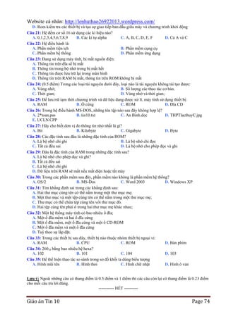 Website cá nhân: http://lenhuthao26922013.wordpress.com/
D. Rom kiểm tra các thiết bị và tạo sự giao tiếp ban đầu giữa máy và chương trình khởi động
Câu 21: Hệ đếm cơ số 16 sử dụng các kí hiệu nào?
A. 0,1,2,3,4,5,6,7,8,9
B. Các kí tự alpha
C. A, B, C, D, E, F
D. Cả A và C
Câu 22: Hệ điều hành là:
A. Phần mềm tiện ích
B. Phần mềm cụng cụ
C. Phần mềm hệ thống
D. Phần mềm ứng dụng
Câu 23: Đang sử dụng máy tính, bị mất nguồn điện:
A. Thông tin trên đĩa sẽ bị mất
B. Thông tin trong bộ nhớ trong bị mất hết
C. Thông tin được lưu trữ lại trong màn hình
D. Thông tin trên RAM bị mất, thông tin trên ROM không bị mất
Câu 24: (0.5 điểm) Trong các loại tài nguyên dưới đây, loại nào là tài nguyên không tái tạo được:
A. Vùng nhớ;
B. Số lượng các thao tác cơ bản.
C. Thời gian;
D. Vùng nhớ và thời gian;
Câu 25: Để lưu trữ tạm thời chương trình và dữ liệu đang được xử lí, máy tính sử dụng thiết bị:
A. RAM
B. Ổ cứng
C. ROM
D. Đĩa CD
Câu 26: Trong hệ điều hành MS-DOS, những tên tệp nào sau đây không hợp lệ?
A. 2*toan.pas
B. tin10.txt
C. An Binh.doc
D. THPTlacthuyC.jpg
E. UCLN.CPP
Câu 27: Hãy cho biết đơn vị đo thông tin nhỏ nhất là gì?
A. Bit
B. Kilobyte
C. Gigabyte
D. Byte
Câu 28: Các đặc tính sau đâu là những đặc tính của ROM?
A. Là bộ nhớ chỉ ghi
B. Là bộ nhớ chỉ đọc
C. Tất cả đều sai
D. Là bộ nhớ cho phép đọc và ghi
Câu 29: Đâu là đặc tính của RAM trong những đặc tính sau?
A. Là bộ nhớ cho phép đọc và ghi?
B. Tất cả đều sai
C. Là bộ nhớ chỉ ghi
D. Dữ liệu trên RAM sẽ mất nếu mất điện hoặc tắt máy
Câu 30: Trong các phần mềm sau đây, phần mềm nào không là phần mềm hệ thống?
A. OS/2
B. MS-Dos
C. Word 2003
D. Windows XP
Câu 31: Tìm khẳng định sai trong các khẳng định sau:
A. Hai thư mục cùng tên có thể nằm trong một thư mục mẹ;
B. Một thư mục và một tệp cùng tên có thể nằm trong một thư mục mẹ;
C. Thư mục có thể chứa tệp cùng tên với thư mục đó.
D. Hai tệp cùng tên phải ở trong hai thư mục mẹ khác nhau;
Câu 32: Một hệ thống máy tính có bao nhiêu ổ đĩa;
A. Một ổ đĩa mềm và hai ổ đĩa cứng
B. Một ổ đĩa mềm, một ổ đĩa cứng và một ổ CD-ROM
C. Một ổ đĩa mềm và một ổ đĩa cứng
D. Tuỳ theo sự lắp đặt.
Câu 33: Trong các thiết bị sau đây, thiết bị nào thuộc nhóm thiết bị ngoại vi:
A. RAM
B. CPU
C. ROM
D. Bàn phím
Câu 34: 26010 bằng bao nhiêu hệ hexa?
A. 102
B. 101
C. 104
D. 103
Câu 35: Để thể hiện thao tác so sánh trong sơ đồ khối ta dùng biểu tượng
A. Hình mũi tên
B. Hình thoi
C. Hình chữ nhật
D. Hình ô van
Lƣu ý: Ngoài những câu có thang điểm là 0.5 điểm và 1 điểm thì các câu còn lại có thang điểm là 0.23 điểm
cho mỗi câu trả lời đúng.---------------------------------------------------------- HẾT ----------

Giáo án Tin 10

Page 74

 