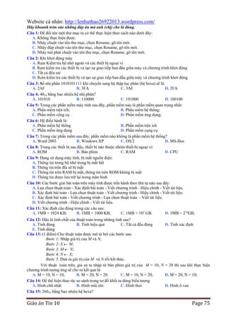 Website cá nhân: http://lenhuthao26922013.wordpress.com/
Hãy khoanh tròn vào những đáp án mà anh (chị) cho là đúng.
Câu 1: Để đổi tên một thư mục ta có thể thực hiện theo cách nào dưới đây:
A. Không thực hiện được.
B. Nháy chuột vào tên thư mục, chọn Rename, gõ tên mới.
C. Nháy đúp chuột vào tên thư mục, chọn Rename, gõ tên mới.
D. Nháy nút phải chuột vào tên thư mục, chọn Rename, gõ tên mới.
Câu 2: Khi khởi động máy
A. Ram Kiểm tra bộ nhớ ngoài và các thiết bị ngoại vi
B. Ram kiểm tra các thiết bị và tạo sự giao tiếp ban đầu giữa máy và chương trình khởi động
C. Tất cả đều sai
D. Rom kiểm tra các thiết bị và tạo sự giao tiếp ban đầu giữa máy và chương trình khởi động
Câu 3: Số nhị phân 1010101111 khi chuyển sang hệ thập lục phân (hệ hexa) sẽ là:
A. 2AF
B. 3FA
C. 3AF
D. 2FA
Câu 4: 4010 bằng bao nhiêu hệ nhị phân?
A. 101010
B. 110000
C. 101000
D. 100100
Câu 5: Trong các phần mềm máy tính sau đây, phần mềm nào là phần mềm quan trọng nhất:
A. Phần mềm tiện ích;
B. Phần mềm hệ thống;
C. Phần mềm công cụ.
D. Phần mềm ứng dụng;
Câu 6: Hệ điều hành là:
A. Phần mềm hệ thống
B. Phần mềm tiện ích
C. Phần mềm ứng dụng
D. Phần mềm cụng cụ
Câu 7: Trong các phần mềm sau đây, phần mềm nào không là phần mềm hệ thống?
A. Word 2003
B. Windows XP
C. OS/2
D. MS-Dos
Câu 8: Trong các thiết bị sau đây, thiết bị nào thuộc nhóm thiết bị ngoại vi:
A. ROM
B. Bàn phím
C. RAM
D. CPU
Câu 9: Đang sử dụng máy tính, bị mất nguồn điện:
A. Thông tin trong bộ nhớ trong bị mất hết
B. Thông tin trên đĩa sẽ bị mất
C. Thông tin trên RAM bị mất, thông tin trên ROM không bị mất
D. Thông tin được lưu trữ lại trong màn hình
Câu 10: Các bước giải bài toán trên máy tính được tiến hành theo thứ tự nào sau đây:
A. Lựa chọn thuật toán - Xác định bài toán - Viết chương trình - Hiệu chỉnh - Viết tài liệu.
B. Xác định bài toán - Lựa chọn thuật toán - Viết chương trình - Hiệu chỉnh - Viết tài liệu.
C. Xác định bài toán - Viết chương trình - Lựa chọn thuật toán - Viết tài liệu.
D. Viết chương trình - Hiệu chỉnh - Viết tài liệu.
Câu 11: Xác định câu đúng trong các câu sau:
A. 1MB = 1024 KB;
B. 1MB = 1000 KB;
C. 1MB = 102 GB.
D. 1MB = 210GB;
Câu 12: Đâu là tính chất của thuật toán trong những tính sau?
A. Tính đúng
B. Tính hiệu quả
C. Tất cả đều đúng
D. Tính xác định
E. Tính dừng
Câu 13: (1 điểm) Cho thuật toán được mô tả bởi các bước sau:
Bước 1: Nhập giá trị của M và N;
Bước 2: X M;
Bước 3: M N;
Bước 4: N X;
Bước 5: Đưa ra giá trị của M và N rồi kết thúc.
Với thuật toán trên, giả sử ta nhập từ bàn phím giá trị của M = 10, N = 20 thì sau khi thực hiện
chương trình tương ứng sẽ cho ra kết quả là:
A. M = 10, N = 10;
B. M = 20, N = 20.
C. M = 10, N = 20;
D. M = 20, N = 10;
Câu 14: Để thể hiện thao tác so sánh trong sơ đồ khối ta dùng biểu tượng
A. Hình chữ nhật
B. Hình mũi tên
C. Hình thoi
D. Hình ô van
Câu 15: 26010 bằng bao nhiêu hệ hexa?

Giáo án Tin 10

Page 75

 