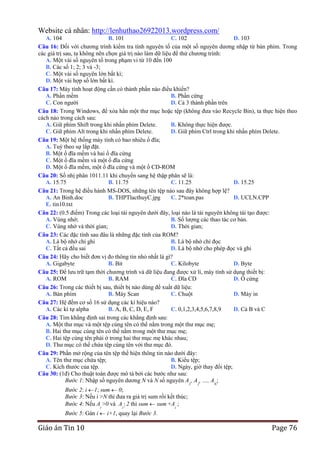 Website cá nhân: http://lenhuthao26922013.wordpress.com/
A. 104
B. 101
C. 102
D. 103
Câu 16: Đối với chương trình kiểm tra tính nguyên tố của một số nguyên dương nhập từ bàn phím. Trong
các giá trị sau, ta không nên chọn giá trị nào làm dữ liệu để thử chương trình:
A. Một vài số nguyên tố trong phạm vi từ 10 đến 100
B. Các số 1; 2; 3 và -3;
C. Một vài số nguyên lớn bất kì;
D. Một vài hợp số lớn bất kì.
Câu 17: Máy tính hoạt động cần có thành phần nào điều khiển?
A. Phần mềm
B. Phần cứng
C. Con người
D. Cả 3 thành phần trên
Câu 18: Trong Windows, để xóa hẳn một thư mục hoặc tệp (không đưa vào Recycle Bin), ta thực hiện theo
cách nào trong cách sau:
A. Giữ phím Shift trong khi nhấn phím Delete.
B. Không thực hiện được.
C. Giữ phím Alt trong khi nhấn phím Delete.
D. Giữ phím Ctrl trong khi nhấn phím Delete.
Câu 19: Một hệ thống máy tính có bao nhiêu ổ đĩa;
A. Tuỳ theo sự lắp đặt.
B. Một ổ đĩa mềm và hai ổ đĩa cứng
C. Một ổ đĩa mềm và một ổ đĩa cứng
D. Một ổ đĩa mềm, một ổ đĩa cứng và một ổ CD-ROM
Câu 20: Số nhị phân 1011.11 khi chuyển sang hệ thập phân sẽ là:
A. 15.75
B. 11.75
C. 11.25
D. 15.25
Câu 21: Trong hệ điều hành MS-DOS, những tên tệp nào sau đây không hợp lệ?
A. An Binh.doc
B. THPTlacthuyC.jpg
C. 2*toan.pas
D. UCLN.CPP
E. tin10.txt
Câu 22: (0.5 điểm) Trong các loại tài nguyên dưới đây, loại nào là tài nguyên không tái tạo được:
A. Vùng nhớ;
B. Số lượng các thao tác cơ bản.
C. Vùng nhớ và thời gian;
D. Thời gian;
Câu 23: Các đặc tính sau đâu là những đặc tính của ROM?
A. Là bộ nhớ chỉ ghi
B. Là bộ nhớ chỉ đọc
C. Tất cả đều sai
D. Là bộ nhớ cho phép đọc và ghi
Câu 24: Hãy cho biết đơn vị đo thông tin nhỏ nhất là gì?
A. Gigabyte
B. Bit
C. Kilobyte
D. Byte
Câu 25: Để lưu trữ tạm thời chương trình và dữ liệu đang được xử lí, máy tính sử dụng thiết bị:
A. ROM
B. RAM
C. Đĩa CD
D. Ổ cứng
Câu 26: Trong các thiết bị sau, thiết bị nào dùng để xuất dữ liệu:
A. Bàn phím
B. Máy Scan
C. Chuột
D. Máy in
Câu 27: Hệ đếm cơ số 16 sử dụng các kí hiệu nào?
A. Các kí tự alpha
B. A, B, C, D, E, F
C. 0,1,2,3,4,5,6,7,8,9
D. Cả B và C
Câu 28: Tìm khẳng định sai trong các khẳng định sau:
A. Một thư mục và một tệp cùng tên có thể nằm trong một thư mục mẹ;
B. Hai thư mục cùng tên có thể nằm trong một thư mục mẹ;
C. Hai tệp cùng tên phải ở trong hai thư mục mẹ khác nhau;
D. Thư mục có thể chứa tệp cùng tên với thư mục đó.
Câu 29: Phần mở rộng của tên tệp thể hiện thông tin nào dưới đây:
A. Tên thư mục chứa tệp;
B. Kiểu tệp;
C. Kích thước của tệp.
D. Ngày, giờ thay đổi tệp;
Câu 30: (1đ) Cho thuật toán được mô tả bởi các bước như sau:
Bước 1: Nhập số nguyên dương N và N số nguyên A1, A2, …, AN;
Bước 2: i 1; sum 0;
Bước 3: Nếu i >N thì đưa ra giá trị sum rồi kết thúc;
Bước 4: Nếu Ai >0 và Ai  2 thì sum sum +Ai ;
Bước 5: Gán i

Giáo án Tin 10

i+1, quay lại Bước 3.

Page 76

 