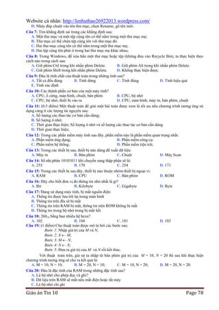 Website cá nhân: http://lenhuthao26922013.wordpress.com/
D. Nháy đúp chuột vào tên thư mục, chọn Rename, gõ tên mới.
Câu 7: Tìm khẳng định sai trong các khẳng định sau:
A. Một thư mục và một tệp cùng tên có thể nằm trong một thư mục mẹ;
B. Thư mục có thể chứa tệp cùng tên với thư mục đó.
C. Hai thư mục cùng tên có thể nằm trong một thư mục mẹ;
D. Hai tệp cùng tên phải ở trong hai thư mục mẹ khác nhau;
Câu 8: Trong Windows, để xóa hẳn một thư mục hoặc tệp (không đưa vào Recycle Bin), ta thực hiện theo
cách nào trong cách sau:
A. Giữ phím Ctrl trong khi nhấn phím Delete.
B. Giữ phím Alt trong khi nhấn phím Delete.
C. Giữ phím Shift trong khi nhấn phím Delete.
D. Không thực hiện được.
Câu 9: Đâu là tính chất của thuật toán trong những tính sau?
A. Tất cả đều đúng
B. Tính dừng
C. Tính đúng
D. Tính hiệu quả
E. Tính xác định
Câu 10: Các thành phần cơ bản của một máy tính?
A. CPU, ổ cứng, màn hình, chuột, bàn phím
B. CPU, bộ nhớ
C. CPU, bộ nhớ, thiết bị vào ra
D. CPU, màn hình, máy in, bàn phím, chuột
Câu 11: (0.5 điểm) Một thuật toán để giải một bài toán được xem là tối ưu nếu chương trình tương ứng sử
dụng càng ít các lượng tài nguyên sau:
A. Số lượng các thao tác cơ bản cần dùng;
B. Số lượng ô nhớ;
C. Thời gian thực hiện; Số lượng ô nhớ và số lượng các thao tác cơ bản cần dùng
D. Thời gian thực hiện;
Câu 12: Trong các phần mềm máy tính sau đây, phần mềm nào là phần mềm quan trọng nhất:
A. Phần mềm ứng dụng;
B. Phần mềm công cụ.
C. Phần mềm hệ thống;
D. Phần mềm tiện ích;
Câu 13: Trong các thiết bị sau, thiết bị nào dùng để xuất dữ liệu:
A. Máy in
B. Bàn phím
C. Chuột
D. Máy Scan
Câu 14: Số nhị phân 10101011 khi chuyển sang thập phân sẽ là:
A. 255
B. 170
C. 254
D. 171
Câu 15: Trong các thiết bị sau đây, thiết bị nào thuộc nhóm thiết bị ngoại vi:
A. RAM
B. CPU
C. Bàn phím
D. ROM
Câu 16: Hãy cho biết đơn vị đo thông tin nhỏ nhất là gì?
A. Bit
B. Kilobyte
C. Gigabyte
D. Byte
Câu 17: Đang sử dụng máy tính, bị mất nguồn điện:
A. Thông tin được lưu trữ lại trong màn hình
B. Thông tin trên đĩa sẽ bị mất
C. Thông tin trên RAM bị mất, thông tin trên ROM không bị mất
D. Thông tin trong bộ nhớ trong bị mất hết
Câu 18: 26010 bằng bao nhiêu hệ hexa?
A. 102
B. 104
C. 101
D. 103
Câu 19: (1 điểm) Cho thuật toán được mô tả bởi các bước sau:
Bước 1: Nhập giá trị của M và N;
Bước 2: X M;
Bước 3: M N;
Bước 4: N X;
Bước 5: Đưa ra giá trị của M và N rồi kết thúc.
Với thuật toán trên, giả sử ta nhập từ bàn phím giá trị của M = 10, N = 20 thì sau khi thực hiện
chương trình tương ứng sẽ cho ra kết quả là:
A. M = 10, N = 10;
B. M = 20, N = 10;
C. M = 10, N = 20;
D. M = 20, N = 20.
Câu 20: Đâu là đặc tính của RAM trong những đặc tính sau?
A. Là bộ nhớ cho phép đọc và ghi?
B. Dữ liệu trên RAM sẽ mất nếu mất điện hoặc tắt máy
C. Là bộ nhớ chỉ ghi

Giáo án Tin 10

Page 78

 