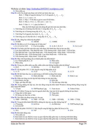 Website cá nhân: http://lenhuthao26922013.wordpress.com/
D. Tất cả đều sai
Câu 21: (1đ) Cho thuật toán được mô tả bởi các bước như sau:
Bước 1: Nhập số nguyên dương N và N số nguyên A1, A2, …, AN;
Bước 2: i 1; sum 0;
Bước 3: Nếu i >N thì đưa ra giá trị sum rồi kết thúc;
Bước 4: Nếu A >0 và A  2 thì sum sum +A ;
i

i

i

Bước 5: Gán i i+1, quay lại Bước 3.
Hãy cho biết thuật toán trên dùng để giải bài toán nào dưới đây:
A. Tính tổng các số dương chia hết cho 2 trong dãy số A1, A2, …, AN .
B. Tính tổng các số dương trong dãy số A , A , …, A .
1

2

C. Tính tổng N số nguyên cho trước A1, A2, …, AN .

N

D. Tính tổng các số chia hết cho 2 trong dãy số A1, A2, …, AN .
Câu 22: 4010 bằng bao nhiêu hệ nhị phân?
A. 101000
B. 100100
C. 110000
D. 101010
Câu 23: Hệ đếm cơ số 16 sử dụng các kí hiệu nào?
A. 0,1,2,3,4,5,6,7,8,9
C. Các kí tự alpha;
B. A, B, C, D, E, F
D. Cả A và C
Câu 24: Các bước giải bài toán trên máy tính được tiến hành theo thứ tự nào sau đây:
A. Lựa chọn thuật toán - Xác định bài toán - Viết chương trình - Hiệu chỉnh - Viết tài liệu.
B. Xác định bài toán - Lựa chọn thuật toán - Viết chương trình - Hiệu chỉnh - Viết tài liệu.
C. Xác định bài toán - Viết chương trình - Lựa chọn thuật toán - Viết tài liệu.
D. Viết chương trình - Hiệu chỉnh - Viết tài liệu.
Câu 25: Máy tính hoạt động cần có thành phần nào điều khiển?
A. Cả 3 thành phần B, C, D
B. Phần mềm
C. Phần cứng
D. Con người
Câu 26: Trong các phần mềm sau đây, phần mềm nào không là phần mềm hệ thống?
A. OS/2
B. MS-Dos
C. Word 2003
D. Windows XP
Câu 27: Số nhị phân 1011.11 khi chuyển sang hệ thập phân sẽ là:
A. 11.75
B. 15.25
C. 11.25
D. 15.75
Câu 28: Để thể hiện thao tác so sánh trong sơ đồ khối ta dùng biểu tượng
A. Hình thoi
B. Hình chữ nhật
C. Hình mũi tên
D. Hình ô van
Câu 29: Phần mở rộng của tên tệp thể hiện thông tin nào dưới đây:
A. Kích thước của tệp.
B. Kiểu tệp;
C. Ngày, giờ thay đổi tệp;
D. Tên thư mục chứa tệp;
Câu 30: Trong những tên tệp sau, tên nào đúng trong hệ điều hành Windows nhưng không đúng trong hệ
điều hành MS-DOS?
A. 123.pas
B. THPTlacthuyC.jpg
C. Toan tin.txt
D. Tinhoc10.doc
Câu 31: (0.5 điểm) Trong các loại tài nguyên dưới đây, loại nào là tài nguyên không tái tạo được:
A. Vùng nhớ và thời gian;
B. Vùng nhớ;
C. Số lượng các thao tác cơ bản.
D. Thời gian;
Câu 32: Xác định câu đúng trong các câu sau:
A. 1MB = 1000 KB;
B. 1MB = 102 GB.
C. 1MB = 1024 KB;
D. 1MB = 210GB;
Câu 33: Trong hệ điều hành MS-DOS, những tên tệp nào sau đây không hợp lệ?
A. 2*toan.pas
B. tin10.txt
C. An Binh.doc
D. THPTlacthuyC.jpg
E. UCLN.CPP
Câu 34: Số nhị phân 1010101111 khi chuyển sang hệ thập lục phân (hệ hexa) sẽ là:
A. 3FA
B. 3AF
C. 2AF
D. 2FA
Câu 35: Khi khởi động máy
A. Tất cả đều sai
B. Ram kiểm tra các thiết bị và tạo sự giao tiếp ban đầu giữa máy và chương trình khởi động
C. Rom kiểm tra các thiết bị và tạo sự giao tiếp ban đầu giữa máy và chương trình khởi động

Giáo án Tin 10

Page 79

 