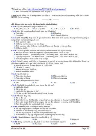 Website cá nhân: http://lenhuthao26922013.wordpress.com/
D. Ram Kiểm tra bộ nhớ ngoài và các thiết bị ngoại vi
Lƣu ý: Ngoài những câu có thang điểm là 0.5 điểm và 1 điểm thì các câu còn lại có thang điểm là 0.23 điểm
cho mỗi câu trả lời đúng.--------------------------------------------------------- HẾT ---------Hãy khoanh tròn vào những đáp án mà anh (chị) cho là đúng.
Câu 1: Hệ đếm cơ số 16 sử dụng các kí hiệu nào?
A. 0,1,2,3,4,5,6,7,8,9
B. Các kí tự alpha
C. A, B, C, D, E, F
D. Cả A và C
Câu 2: Máy tính hoạt động cần có thành phần nào điều khiển?
A. Phần mềm
B. Phần cứng
C. Con người
D. Cả 3 thành phần trên
Câu 3: (0.5 điểm) Một thuật toán để giải một bài toán được xem là tối ưu nếu chương trình tương ứng sử
dụng càng ít các lượng tài nguyên sau:
A. Thời gian thực hiện;
B. Số lượng các thao tác cơ bản cần dùng;
C. Thời gian thực hiện; Số lượng ô nhớ và số lượng các thao tác cơ bản cần dùng
D. Số lượng ô nhớ;
Câu 4: Các bước giải bài toán trên máy tính được tiến hành theo thứ tự nào sau đây:
A. Xác định bài toán - Viết chương trình - Lựa chọn thuật toán - Viết tài liệu.
B. Xác định bài toán - Lựa chọn thuật toán - Viết chương trình - Hiệu chỉnh - Viết tài liệu.
C. Lựa chọn thuật toán - Xác định bài toán - Viết chương trình - Hiệu chỉnh - Viết tài liệu.
D. Viết chương trình - Hiệu chỉnh - Viết tài liệu.
Câu 5: Đối với chương trình kiểm tra tính nguyên tố của một số nguyên dương nhập từ bàn phím. Trong các
giá trị sau, ta không nên chọn giá trị nào làm dữ liệu để thử chương trình:
A. Một vài số nguyên tố trong phạm vi từ 10 đến 100
B. Các số 1; 2; 3 và -3;
C. Một vài số nguyên lớn bất kì;
D. Một vài hợp số lớn bất kì.
Câu 6: Hệ điều hành là:
A. Phần mềm ứng dụng
B. Phần mềm tiện ích
C. Phần mềm hệ thống
D. Phần mềm cụng cụ
Câu 7: 26010 bằng bao nhiêu hệ hexa?
A. 104
B. 103
C. 101
D. 102
Câu 8: Đâu là đặc tính của RAM trong những đặc tính sau?
A. Là bộ nhớ chỉ ghi
B. Tất cả đều sai
C. Là bộ nhớ cho phép đọc và ghi?
D. Dữ liệu trên RAM sẽ mất nếu mất điện hoặc tắt máy
Câu 9: Khi khởi động máy
A. Tất cả đều sai
B. Ram kiểm tra các thiết bị và tạo sự giao tiếp ban đầu giữa máy và chương trình khởi động
C. Rom kiểm tra các thiết bị và tạo sự giao tiếp ban đầu giữa máy và chương trình khởi động
D. Ram Kiểm tra bộ nhớ ngoài và các thiết bị ngoại vi
Câu 10: Tìm khẳng định sai trong các khẳng định sau:
A. Hai tệp cùng tên phải ở trong hai thư mục mẹ khác nhau;
B. Thư mục có thể chứa tệp cùng tên với thư mục đó.
C. Hai thư mục cùng tên có thể nằm trong một thư mục mẹ;
D. Một thư mục và một tệp cùng tên có thể nằm trong một thư mục mẹ;
Câu 11: Hãy cho biết đơn vị đo thông tin nhỏ nhất là gì?
A. Byte
B. Bit
C. Kilobyte
D. Gigabyte
Câu 12: Trong các thiết bị sau đây, thiết bị nào thuộc nhóm thiết bị ngoại vi:
A. ROM
B. Bàn phím
C. RAM
D. CPU

Giáo án Tin 10

Page 80

 