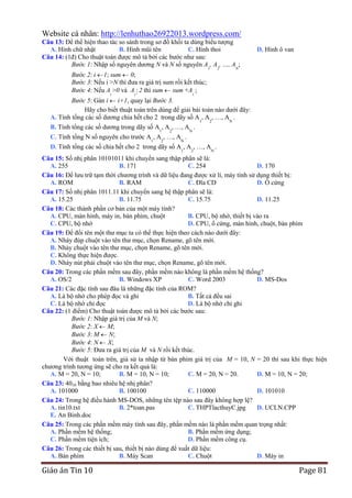 Website cá nhân: http://lenhuthao26922013.wordpress.com/
Câu 13: Để thể hiện thao tác so sánh trong sơ đồ khối ta dùng biểu tượng
A. Hình chữ nhật
B. Hình mũi tên
C. Hình thoi
Câu 14: (1đ) Cho thuật toán được mô tả bởi các bước như sau:
Bước 1: Nhập số nguyên dương N và N số nguyên A1, A2, …, AN;

D. Hình ô van

Bước 2: i 1; sum 0;
Bước 3: Nếu i >N thì đưa ra giá trị sum rồi kết thúc;
Bước 4: Nếu Ai >0 và Ai  2 thì sum sum +Ai ;
Bước 5: Gán i i+1, quay lại Bước 3.
Hãy cho biết thuật toán trên dùng để giải bài toán nào dưới đây:
A. Tính tổng các số dương chia hết cho 2 trong dãy số A1, A2, …, AN .
B. Tính tổng các số dương trong dãy số A , A , …, A .
1

2

C. Tính tổng N số nguyên cho trước A1, A2, …, AN .

N

D. Tính tổng các số chia hết cho 2 trong dãy số A1, A2, …, AN .
Câu 15: Số nhị phân 10101011 khi chuyển sang thập phân sẽ là:
A. 255
B. 171
C. 254
D. 170
Câu 16: Để lưu trữ tạm thời chương trình và dữ liệu đang được xử lí, máy tính sử dụng thiết bị:
A. ROM
B. RAM
C. Đĩa CD
D. Ổ cứng
Câu 17: Số nhị phân 1011.11 khi chuyển sang hệ thập phân sẽ là:
A. 15.25
B. 11.75
C. 15.75
D. 11.25
Câu 18: Các thành phần cơ bản của một máy tính?
A. CPU, màn hình, máy in, bàn phím, chuột
B. CPU, bộ nhớ, thiết bị vào ra
C. CPU, bộ nhớ
D. CPU, ổ cứng, màn hình, chuột, bàn phím
Câu 19: Để đổi tên một thư mục ta có thể thực hiện theo cách nào dưới đây:
A. Nháy đúp chuột vào tên thư mục, chọn Rename, gõ tên mới.
B. Nháy chuột vào tên thư mục, chọn Rename, gõ tên mới.
C. Không thực hiện được.
D. Nháy nút phải chuột vào tên thư mục, chọn Rename, gõ tên mới.
Câu 20: Trong các phần mềm sau đây, phần mềm nào không là phần mềm hệ thống?
A. OS/2
B. Windows XP
C. Word 2003
D. MS-Dos
Câu 21: Các đặc tính sau đâu là những đặc tính của ROM?
A. Là bộ nhớ cho phép đọc và ghi
B. Tất cả đều sai
C. Là bộ nhớ chỉ đọc
D. Là bộ nhớ chỉ ghi
Câu 22: (1 điểm) Cho thuật toán được mô tả bởi các bước sau:
Bước 1: Nhập giá trị của M và N;
Bước 2: X M;
Bước 3: M N;
Bước 4: N X;
Bước 5: Đưa ra giá trị của M và N rồi kết thúc.
Với thuật toán trên, giả sử ta nhập từ bàn phím giá trị của M = 10, N = 20 thì sau khi thực hiện
chương trình tương ứng sẽ cho ra kết quả là:
A. M = 20, N = 10;
B. M = 10, N = 10;
C. M = 20, N = 20.
D. M = 10, N = 20;
Câu 23: 4010 bằng bao nhiêu hệ nhị phân?
A. 101000
B. 100100
C. 110000
D. 101010
Câu 24: Trong hệ điều hành MS-DOS, những tên tệp nào sau đây không hợp lệ?
A. tin10.txt
B. 2*toan.pas
C. THPTlacthuyC.jpg
D. UCLN.CPP
E. An Binh.doc
Câu 25: Trong các phần mềm máy tính sau đây, phần mềm nào là phần mềm quan trọng nhất:
A. Phần mềm hệ thống;
B. Phần mềm ứng dụng;
C. Phần mềm tiện ích;
D. Phần mềm công cụ.
Câu 26: Trong các thiết bị sau, thiết bị nào dùng để xuất dữ liệu:
A. Bàn phím
B. Máy Scan
C. Chuột
D. Máy in

Giáo án Tin 10

Page 81

 