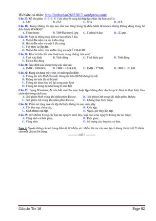 Website cá nhân: http://lenhuthao26922013.wordpress.com/
Câu 27: Số nhị phân 1010101111 khi chuyển sang hệ thập lục phân (hệ hexa) sẽ là:
A. 3AF
B. 2AF
C. 3FA
D. 2FA
Câu 28: Trong những tên tệp sau, tên nào đúng trong hệ điều hành Windows nhưng không đúng trong hệ
điều hành MS-DOS?
A. Toan tin.txt
B. THPTlacthuyC.jpg
C. Tinhoc10.doc
D. 123.pas
Câu 29: Một hệ thống máy tính có bao nhiêu ổ đĩa;
A. Một ổ đĩa mềm và hai ổ đĩa cứng
B. Một ổ đĩa mềm và một ổ đĩa cứng
C. Tuỳ theo sự lắp đặt.
D. Một ổ đĩa mềm, một ổ đĩa cứng và một ổ CD-ROM
Câu 30: Đâu là tính chất của thuật toán trong những tính sau?
A. Tính xác định
B. Tính dừng
C. Tính hiệu quả
D. Tính đúng
E. Tất cả đều đúng
Câu 31: Xác định câu đúng trong các câu sau:
A. 1MB = 1000 KB;
B. 1MB = 1024 KB;
C. 1MB = 210GB;
D. 1MB = 102 GB.
Câu 32: Đang sử dụng máy tính, bị mất nguồn điện:
A. Thông tin trên RAM bị mất, thông tin trên ROM không bị mất
B. Thông tin trên đĩa sẽ bị mất
C. Thông tin được lưu trữ lại trong màn hình
D. Thông tin trong bộ nhớ trong bị mất hết
Câu 33: Trong Windows, để xóa hẳn một thư mục hoặc tệp (không đưa vào Recycle Bin), ta thực hiện theo
cách nào trong cách sau:
A. Giữ phím Shift trong khi nhấn phím Delete.
B. Giữ phím Ctrl trong khi nhấn phím Delete.
C. Giữ phím Alt trong khi nhấn phím Delete.
D. Không thực hiện được.
Câu 34: Phần mở rộng của tên tệp thể hiện thông tin nào dưới đây:
A. Tên thư mục chứa tệp;
B. Kiểu tệp;
C. Kích thước của tệp.
D. Ngày, giờ thay đổi tệp;
Câu 35: (0.5 điểm) Trong các loại tài nguyên dưới đây, loại nào là tài nguyên không tái tạo được:
A. Vùng nhớ và thời gian;
B. Thời gian;
C. Vùng nhớ;
D. Số lượng các thao tác cơ bản.
Lƣu ý: Ngoài những câu có thang điểm là 0.5 điểm và 1 điểm thì các câu còn lại có thang điểm là 0.23 điểm
cho mỗi câu trả lời đúng.--------------------------------------------------------- HẾT ----------

Giáo án Tin 10

Page 82

 