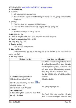 Website cá nhân: http://lenhuthao26922013.wordpress.com/
I. Mục tiêu bài học
1. Kiến thức
 Biết màn hình làm việc của Word
 Hiểu các thao tác soạn thảo văn bản đơn giản: mở tệp văn bản, gõ tệp văn bản và lưu
tệp văn bản
2. Kỹ năng
 Thực hiện được việc soạn thảo văn bản đơn giản
 Thực hiện được các thao tác: mở tệp, đóng tệp, lưu tệp, tạo tệp mới
3. Thái độ
 Ham thích môn học, có tính kỷ luật cao.
II. Đồ dùng dạy học
1. Chuẩn bị của giáo viên: SGK, SGV, máy tính, máy chiếu Projecter
2. Chuẩn bị của học sinh: SGK, vở ghi
III. Hoạt động dạy - học
1. Ổn định tổ chức
Kiểm tra sĩ số, nội vụ lớp học.
2. Kiểm tra bài cũ
Em hãy nêu những quy ước cơ bản trong việc gõ văn bản? Để gõ chữ Việt thì cần có
những yếu tố gì?
3. Nội dung bài mới
Nội dung cần đạt

Hoạt động của thầy và trò
GV: Như ở bài trước chúng ta đã học thì có
rất nhiều phần mềm hỗ trợ soạn thảo văn
bản nhưng hôm nay chúng ta sẽ đi tìm hiểu
một trong những phần mềm được sử dụng
thông dụng nhất đó là Microsoft Word.
GV: Có thể khởi động Word bằng những
cách nào?
HS trả lời câu hỏi.

1. Màn hình làm việc của Word
Có 2 cách để khởi động Word
Cách 1: Chọn biểu tượng của Word
màn hình nền (nếu có).

trên

HS nghe giảng và ghi bài.
Cách 2: Start--> All Program
->Microsoft Word
a. Các thành phần chính trên màn hình
GV: Trình chiếu màn hình làm việc của
làm việc của Word
Word và chỉ các thành phần chính của màn

Giáo án Tin 10

Page 86

 