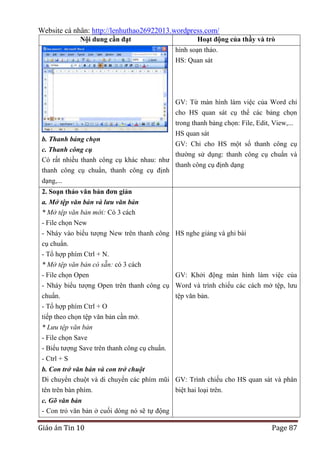 Website cá nhân: http://lenhuthao26922013.wordpress.com/
Nội dung cần đạt

Hoạt động của thầy và trò
hình soạn thảo.
HS: Quan sát

GV: Từ màn hình làm việc của Word chỉ
cho HS quan sát cụ thể các bảng chọn
trong thanh bảng chọn: File, Edit, View,...
b. Thanh bảng chọn

HS quan sát
GV: Chỉ cho HS một số thanh công cụ

c. Thanh công cụ
thường sử dụng: thanh công cụ chuẩn và
Có rất nhiều thanh công cụ khác nhau: như
thanh công cụ định dạng
thanh công cụ chuẩn, thanh công cụ định
dạng,...
2. Soạn thảo văn bản đơn giản
a. Mở tệp văn bản và lưu văn bản
* Mở tệp văn bản mới: Có 3 cách
- File chọn New
- Nháy vào biểu tượng New trên thanh công HS nghe giảng và ghi bài
cụ chuẩn.

- Tổ hợp phím Ctrl + N.
* Mở tệp văn bản có sẵn: có 3 cách
- File chọn Open
GV: Khởi động màn hình làm việc của
- Nháy biểu tượng Open trên thanh công cụ Word và trình chiếu các cách mở tệp, lưu
chuẩn.
tệp văn bản.
- Tổ hợp phím Ctrl + O
tiếp theo chọn tệp văn bản cần mở.
* Lưu tệp văn bản
- File chọn Save
- Biểu tượng Save trên thanh công cụ chuẩn.
- Ctrl + S
b. Con trở văn bản và con trở chuột
Di chuyển chuột và di chuyển các phím mũi GV: Trình chiếu cho HS quan sát và phân
tên trên bàn phím.
biệt hai loại trên.
c. Gõ văn bản
- Con trỏ văn bản ở cuối dòng nó sẽ tự động

Giáo án Tin 10

Page 87

 