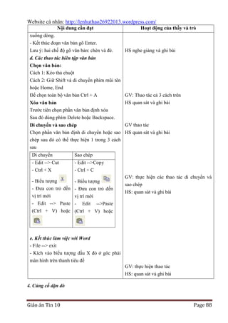 Website cá nhân: http://lenhuthao26922013.wordpress.com/
Nội dung cần đạt
xuống dòng.
- Kết thúc đoạn văn bản gõ Enter.
Lưu ý: hai chế độ gõ văn bản: chèn và đè.

Hoạt động của thầy và trò

HS nghe giảng và ghi bài

d. Các thao tác biên tập văn bản
Chọn văn bản:
Cách 1: Kéo thả chuột
Cách 2: Giữ Shift và di chuyển phím mũi tên
hoặc Home, End
Để chọn toàn bộ văn bản Ctrl + A
Xóa văn bản
Trước tiên chọn phần văn bản định xóa
Sau đó dùng phím Delete hoặc Backspace.

GV: Thao tác cả 3 cách trên
HS quan sát và ghi bài

GV thao tác
Di chuyển và sao chép
Chọn phần văn bản định di chuyển hoặc sao HS quan sát và ghi bài
chép sau đó có thể thực hiện 1 trong 3 cách
sau
Di chuyển

Sao chép

- Edit --> Cut
- Ctrl + X

- Edit -->Copy
- Ctrl + C

- Biểu tượng
- Đưa con trỏ đến
vị trí mới
- Edit --> Paste
(Ctrl + V) hoặc

- Biểu tượng
- Đưa con trỏ đến
vị trí mới
- Edit -->Paste
(Ctrl + V) hoặc

GV: thực hiện các thao tác di chuyển và
sao chép
HS: quan sát và ghi bài

e. Kết thúc làm việc với Word
- File --> exit
- Kích vào biểu tượng dấu X đỏ ở góc phải
màn hình trên thanh tiêu đề
GV: thực hiện thao tác
HS: quan sát và ghi bài
4. Củng cố dặn dò

Giáo án Tin 10

Page 88

 