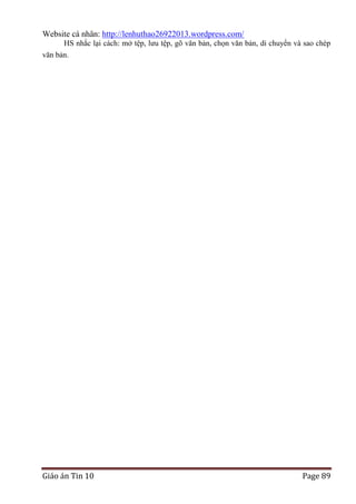 Website cá nhân: http://lenhuthao26922013.wordpress.com/
HS nhắc lại cách: mở tệp, lưu tệp, gõ văn bản, chọn văn bản, di chuyển và sao chép
văn bản.

Giáo án Tin 10

Page 89

 