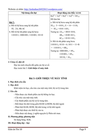 Website cá nhân: http://lenhuthao26922013.wordpress.com/
Nội dung cần đạt

Hoạt động của thầy và trò
0x23 + 1x22 + 0x21 + 1x20 = 18110

Bài 7:
a. Đổi từ hệ hexa sang hệ nhị phân
5E; 2A; 4B; 6C
b. Đổi từ hệ nhị phân sang hệ hexa
1101011; 10001001; 1101001; 10110

HS làm bài
a. Đổi từ hệ hexa sang hệ nhị phân
5E16: 5 = 01012, E = 14 = 11102
5E16 = 0101 11012
Tương tự: 2A16 = 0010 10102
4B16 = 0100 10112
6C16 = 0110 11012
b. Đổi từ nhị phân sang hexa
11010112: 0110 = 6; 1011 = 11=B
11010112 = 6B16
Tương tự: 100010012 = 8916
11010012 = 6916
101102 = 1616

4. Củng cố, dặn dò
Đọc lại cách chuyển đổi giữa các hệ cơ số.
Đọc trước bài 3: Giới thiệu về máy tính

Bài 3: GIỚI THIỆU VỀ MÁY TÍNH
I. Mục đích yêu cầu
1. Mục đích
Khái niệm tin học, cấu trúc của một máy tính, bộ xử lý trung tâm
2. Yêu cầu
- Nắm được các thành phần của hệ thống tin học.
- Cấu trúc của một máy tính.
- Các thành phần của bộ xử lý trung tâm.
- Biết được bộ nhớ trong gồm RAM và ROM, bộ nhớ ngoài
- Phân biệt RAM, ROM. Bộ nhớ trong và bộ nhớ ngoài.
- Phân biệt được các thiết bị vào ra.
- Hiểu được nội dung, ý nghĩa nguyên lý Phôn nôi man.
II. Phƣơng pháp, phƣơng tiện
Sử dụng bảng, SGK.
III. Hoạt động dạy - học

Giáo án Tin 10

Page 9

 