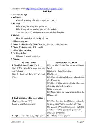 Website cá nhân: http://lenhuthao26922013.wordpress.com/

BÀI TẬP
I. Mục tiêu bài học
1. Kiến thức
Củng cố lại những kiến thức đã học ở bài 14 và 15
2. Kỹ năng
Biết các quy ước trong việc gõ văn bản
Biết các quy ước để gõ tiếng Việt với kiểu gõ Telex
Thực hiện được một số thao tác soạn thảo văn bản đơn giản.
3. Thái độ
Ham thích môn học, có tính kỷ luật cao.
II. Đồ dùng dạy học
1. Chuẩn bị của giáo viên: SGK, SGV, máy tính, máy chiếu Projecter.
2. Chuẩn bị của học sinh: SGK, vở ghi
III. Hoạt động dạy - học
1. Ổn định tổ chức
Kiểm tra sĩ số, nội vụ lớp học
2. Nội dung
Nội dung cần đạt

Hoạt động của thầy và trò

GV: yêu cầu HS nói thao tác để khởi động
1. Màn hình làm việc của Word
Cách 1: Nháy đúp biểu tượng trên màn Word.
hình (Nếu có)
HS trình bày 2 cách khởi động
Cách 2: Start/ All Program/ Microsoft HS nhận xét
Word
GV: Nhận xét và thực hiện ngay trên máy tính
cho HS quan sát
GV: Gọi HS đứng tại chỗ nói các thành phần
chính trên màn hình của Word.
HS trả lời câu hỏi.
GV: Nhận xét và chỉ ngay trên màn hình cho
HS quan sát.
2. Cách khỏi động phần mềm hỗ trợ gõ
tiếng Việt (Vietkey 2000)
GV: Thực hiện thao tác khởi động phần mềm
Tương tự như khởi động Word
hỗ trợ gõ tiếng Việt và chọn kiểu gõ Telex
HS: quan sát GV thực hiện thao tác và ghi bài
GV: Gọi HS nhắc lại một số quy ước cơ bản
trong việc gõ văn bản
3. Một số quy ƣớc trong việc gõ văn HS: Nhắc lại một số quy ước

Giáo án Tin 10

Page 90

 