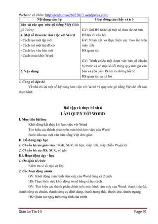 Website cá nhân: http://lenhuthao26922013.wordpress.com/
Nội dung cần đạt

Hoạt động của thầy và trò

bản và các quy ƣớc gõ tiếng Việt (kiểu
gõ Telex)
GV: Gọi HS nhắc lại một số thao tác cơ bản
HS trả lời câu hỏi
4. Một số thao tác làm việc với Word
- Cách tạo một tệp mới
- Cách mở một tệp đã có

GV: Nhận xét và thực hiện các thao tác trên
máy tính

- Cách lưu văn bản mới
- Cách thoát khỏi Word

HS quan sát
GV: Trình chiếu một đoạn văn bản đã chuẩn
bị trước và có một số lỗi trong quy ước gõ văn
bản và yêu cầu HS tìm ra những lỗi đó

5. Vận dụng

HS quan sát và trả lời
3. Củng cố dặn dò
Về nhà ôn lại một số kỹ năng làm việc với Word và quy ước gõ tiếng Việt để tiết sau
thực hành

Bài tập và thực hành 6
LÀM QUEN VỚI WORD
I. Mục tiêu bài học
Khởi động/kết thúc khi làm việc với Word
Tìm hiểu các thành phần trên màn hình làm việc của Word
Bước đầu tạo một văn bản tiếng Việt đơn giản.
II. Đồ dùng dạy học
1. Chuẩn bị của giáo viên: SGK, SGV, tài liệu, máy tính, máy chiếu Projecter
2. Chuẩn bị của HS: SGK, vở ghi
III. Hoạt động dạy - học
1. Ổn định tổ chức
Kiểm tra sĩ số, nội vụ lớp
2. Các hoạt động chính
GV: Khởi động màn hình làm việc của Word bằng cả 2 cách
HS: Thực hiện việc khởi động word bằng cả hai cách
GV: Tìm hiểu các thành phần chính trên màn hình làm việc của Word: thanh tiêu đề,
thanh công cụ chuẩn, thanh công cụ định dạng, thanh trạng thái, thước dọc, thước ngang
HS: Quan sát ngay trên máy tính của mình

Giáo án Tin 10

Page 91

 