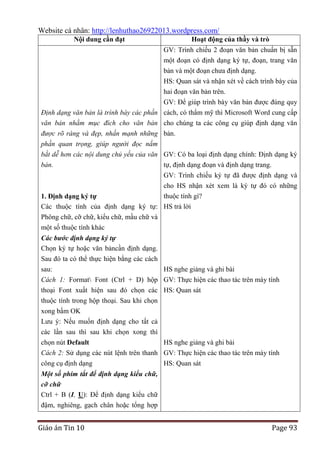 Website cá nhân: http://lenhuthao26922013.wordpress.com/
Nội dung cần đạt

Hoạt động của thầy và trò
GV: Trình chiếu 2 đoạn văn bản chuẩn bị sẵn
một đoạn có định dạng ký tự, đoạn, trang văn
bản và một đoạn chưa định dạng.
HS: Quan sát và nhận xét về cách trình bày của
hai đoạn văn bản trên.

GV: Để giúp trình bày văn bản được đúng quy
Định dạng văn bản là trình bày các phần cách, có thẩm mỹ thì Microsoft Word cung cấp
văn bản nhằm mục đích cho văn bản cho chúng ta các công cụ giúp định dạng văn
được rõ ràng và đẹp, nhấn mạnh những bản.
phần quan trọng, giúp người đọc nắm
bắt dễ hơn các nội dung chủ yếu của văn GV: Có ba loại định dạng chính: Định dạng ký
bản.
tự, định dạng đoạn và định dạng trang.
GV: Trình chiếu ký tự đã được định dạng và
cho HS nhận xét xem là ký tự đó có những
thuộc tính gì?
1. Định dạng ký tự
Các thuộc tính của định dạng ký tự: HS trả lời
Phông chữ, cỡ chữ, kiểu chữ, mầu chữ và
một số thuộc tính khác
Các bước định dạng ký tự
Chọn ký tự hoặc văn bảncần định dạng.
Sau đó ta có thể thực hiện bằng các cách
sau:
Cách 1: Format Font (Ctrl + D) hộp
thoại Font xuất hiện sau đó chọn các
thuộc tính trong hộp thoại. Sau khi chọn
xong bấm OK
Lưu ý: Nếu muốn định dạng cho tất cả
các lần sau thì sau khi chọn xong thì
chọn nút Default
Cách 2: Sử dụng các nút lệnh trên thanh
công cụ định dạng

HS nghe giảng và ghi bài
GV: Thực hiện các thao tác trên máy tính
HS: Quan sát

HS nghe giảng và ghi bài
GV: Thực hiện các thao tác trên máy tính
HS: Quan sát

Một số phím tắt để định dạng kiểu chữ,
cỡ chữ
Ctrl + B (I, U): Để định dạng kiểu chữ
đậm, nghiêng, gạch chân hoặc tổng hợp

Giáo án Tin 10

Page 93

 