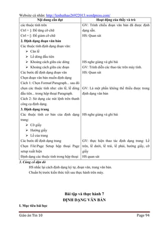 Website cá nhân: http://lenhuthao26922013.wordpress.com/
Nội dung cần đạt

Hoạt động của thầy và trò

các thuộc tính trên
Ctrl + ]: Để tăng cỡ chữ
Ctrl + [: Để giảm cỡ chữ

GV: Trình chiếu đoạn văn bản đã được định
dạng sẵn.
HS: Quan sát

2. Định dạng đoạn văn bản
Các thuộc tính định dạng đoạn văn:
 Căn lề
 Lề dòng đầu tiên
 Khoảng cách giữa các dòng
 Khoảng cách giữa các đoạn
Các bước để định dạng đoạn văn

HS nghe giảng và ghi bài
GV: Trình diễn các thao tác trên máy tính.
HS: Quan sát

Chọn đoạn văn bản muốn định dạng
Cách 1: Chọn FormatParagraph... sau đó
chọn các thuộc tính như: căn lề, lề dòng GV: Là một phần không thể thiếu được trong
đầu tiên... trong hộp thoại Paragraph.
định dạng văn bản
Cách 2: Sử dụng các nút lệnh trên thanh
công cụ định dạng.
3. Định dạng trang
Các thuộc tính cơ bản của định dạng HS nghe giảng và ghi bài
trang:
 Cỡ giấy
 Hướng giấy
 Lề của trang
Các bước để định dạng trang
Chọn FilePage Setup hộp thoại Page
setup xuất hiện
Định dạng các thuộc tính trong hộp thoại

GV: thực hiện thao tác định dạng trang: Lề
trên, lề dưới, lề trái, lề phải, hướng giấy, cỡ
giấy
HS quan sát

3. Củng cố dặn dò
HS nhắc lại cách định dạng ký tự, đoạn văn, trang văn bản.
Chuẩn bị trước kiến thức tiết sau thực hành trên máy.

Bài tập và thực hành 7
ĐỊNH DẠNG VĂN BẢN
I. Mục tiêu bài học

Giáo án Tin 10

Page 94

 