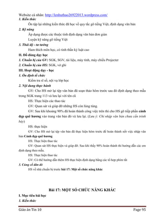 Website cá nhân: http://lenhuthao26922013.wordpress.com/
1. Kiến thức
Ôn tập lại những kiến thức đã học về quy tắc gõ tiếng Việt, định dạng văn bản
2. Kỹ năng
Áp dụng được các thuộc tính định dạng văn bản đơn giản
Luyện kỹ năng gõ tiếng Việt
3. Thái độ - tư tưởng
Ham thích môn học, có tinh thần kỷ luật cao
II. Đồ dùng dạy học
1. Chuẩn bị của GV: SGK, SGV, tài liệu, máy tính, máy chiếu Projecter
2. Chuẩn bị của HS: SGK, vở ghi
III. Hoạt động dạy - học
1. Ổn định tổ chức
Kiểm tra sĩ số, nội vụ lớp học
2. Nội dung thực hành
GV: Cho HS mở lại tệp văn bản đã soạn thảo hôm trước sau đó định dạng theo mẫu
trong SGK trang 113 và lưu lại với tên cũ
HS: Thực hiện các thao tác
GV: Quan sát và giúp đỡ những HS còn lúng túng.
GV: Sau khi khoảng 90% đã hoàn thành công việc trên thì cho HS gõ tiếp phần cảnh
đẹp quê hƣơng vào trang văn bản đó và lưu lại. (Lưu ý: Chỉ nhập văn bản chưa cần trình
bày)
HS: thực hiện
GV: Cho HS mở lại tệp văn bản đã thực hiện hôm trước để hoàn thành nốt việc nhập văn
bản Cảnh đẹp quê hƣơng
HS: Thực hiện thao tác
GV: Quan sát HS thực hiện và giúp đỡ. Sau khi thấy 90% hoàn thành thì hướng dẫn các em
định dạng theo mẫu.
HS: Thực hiện thao tác
GV: Có thể hướng dẫn thêm HS thực hiện định dạng bằng các tổ hợp phím tắt
3. Củng cố dăn dò
HS về nhà chuẩn bị trước bài 17: Một số chức năng khác

Bài 17: MỘT SỐ CHỨC NĂNG KHÁC
I. Mục tiêu bài học
1. Kiến thức

Giáo án Tin 10

Page 95

 