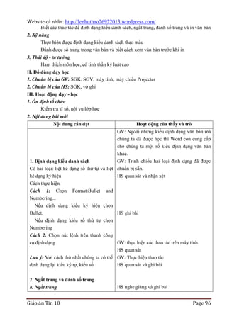 Website cá nhân: http://lenhuthao26922013.wordpress.com/
Biết các thao tác để định dạng kiểu danh sách, ngắt trang, đánh số trang và in văn bản
2. Kỹ năng
Thực hiện được định dạng kiểu danh sách theo mẫu
Đánh được số trang trong văn bản và biết cách xem văn bản trước khi in
3. Thái độ - tư tưởng
Ham thích môn học, có tinh thần kỷ luật cao
II. Đồ dùng dạy học
1. Chuẩn bị của GV: SGK, SGV, máy tính, máy chiếu Projecter
2. Chuẩn bị của HS: SGK, vở ghi
III. Hoạt động dạy - học
1. Ổn định tổ chức
Kiểm tra sĩ số, nội vụ lớp học
2. Nội dung bài mới
Nội dung cần đạt

Hoạt động của thầy và trò
GV: Ngoài những kiểu định dạng văn bản mà
chúng ta đã được học thì Word còn cung cấp
cho chúng ta một số kiểu định dạng văn bản

khác.
GV: Trình chiếu hai loại định dạng đã được
1. Định dạng kiểu danh sách
Có hai loại: liệt kê dạng số thứ tự và liệt chuẩn bị sẵn.
kê dạng ký hiệu
HS quan sát và nhận xét
Cách thực hiện
Cách 1: Chọn FormatBullet
Numbering...
Nếu định dạng kiểu ký hiệu
Bullet.
Nếu định dạng kiểu số thứ tự
Numbering
Cách 2: Chọn nút lệnh trên thanh
cụ định dạng

and
chọn
HS ghi bài
chọn
công
GV: thực hiện các thao tác trên máy tính.
HS quan sát

Lưu ý: Với cách thứ nhất chúng ta có thể GV: Thực hiện thao tác
định dạng lại kiểu ký tự, kiểu số
HS quan sát và ghi bài
2. Ngắt trang và đánh số trang
a. Ngắt trang

Giáo án Tin 10

HS nghe giảng và ghi bài

Page 96

 