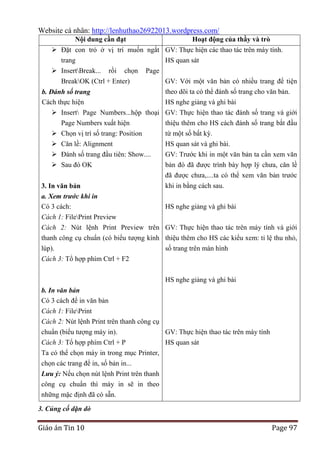 Website cá nhân: http://lenhuthao26922013.wordpress.com/
Nội dung cần đạt

Hoạt động của thầy và trò

 Đặt con trỏ ở vị trí muốn ngắt GV: Thực hiện các thao tác trên máy tính.
trang
HS quan sát
 InsertBreak... rồi chọn Page
BreakOK (Ctrl + Enter)

GV: Với một văn bản có nhiều trang để tiện
theo dõi ta có thể đánh số trang cho văn bản.

b. Đánh số trang
Cách thực hiện
HS nghe giảng và ghi bài
 Insert Page Numbers...hộp thoại GV: Thực hiện thao tác đánh số trang và giới
Page Numbers xuất hiện
thiệu thêm cho HS cách đánh số trang bắt đầu
 Chọn vị trí số trang: Position
 Căn lề: Alignment

từ một số bất kỳ.
HS quan sát và ghi bài.

 Đánh số trang đầu tiên: Show....
 Sau đó OK

GV: Trước khi in một văn bản ta cần xem văn
bản đó đã được trình bày hợp lý chưa, căn lề

3. In văn bản
a. Xem trước khi in
Có 3 cách:

đã được chưa,....ta có thể xem văn bản trước
khi in bằng cách sau.
HS nghe giảng và ghi bài

Cách 1: FilePrint Preview
Cách 2: Nút lệnh Print Preview trên GV: Thực hiện thao tác trên máy tính và giới
thanh công cụ chuẩn (có biểu tượng kính thiệu thêm cho HS các kiểu xem: tỉ lệ thu nhỏ,
lúp).
số trang trên màn hình
Cách 3: Tổ hợp phím Ctrl + F2
HS nghe giảng và ghi bài
b. In văn bản
Có 3 cách để in văn bản
Cách 1: FilePrint
Cách 2: Nút lệnh Print trên thanh công cụ
chuẩn (biểu tượng máy in).
GV: Thực hiện thao tác trên máy tính
Cách 3: Tổ hợp phím Ctrl + P
HS quan sát
Ta có thể chọn máy in trong mục Printer,
chọn các trang để in, số bản in...
Lưu ý: Nếu chọn nút lệnh Print trên thanh
công cụ chuẩn thì máy in sẽ in theo
những mặc định đã có sẵn.
3. Củng cố dặn dò

Giáo án Tin 10

Page 97

 