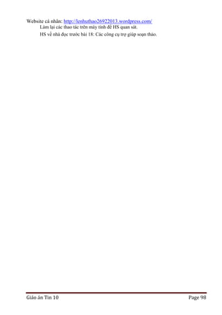 Website cá nhân: http://lenhuthao26922013.wordpress.com/
Làm lại các thao tác trên máy tính để HS quan sát.
HS về nhà đọc trước bài 18: Các công cụ trợ giúp soạn thảo.

Giáo án Tin 10

Page 98

 