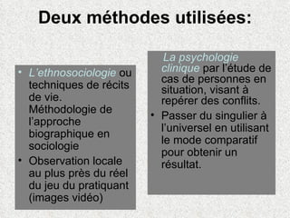 Deux méthodes utilisées: L’ethnosociologie  ou techniques de récits de vie. Méthodologie de l’approche biographique en sociologie Observation locale au plus près du réel du jeu du pratiquant (images vidéo) La psychologie clinique  par l’étude de cas de personnes en situation, visant à repérer des conflits. Passer du singulier à l’universel en utilisant le mode comparatif pour obtenir un résultat. 