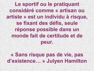 Le sportif ou le pratiquant considéré comme « artisan ou artiste » est un individu à risque, se fixant des défis, seule réponse possible dans un monde fait de certitude et de peur. « Sans risque pas de vie, pas d’existence… » Julyen Hamilton 