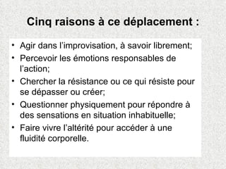 Cinq raisons à ce déplacement : Agir dans l’improvisation, à savoir librement; Percevoir les émotions responsables de l’action; Chercher la résistance ou ce qui résiste pour se dépasser ou créer; Questionner physiquement pour répondre à des sensations en situation inhabituelle; Faire vivre l’altérité pour accéder à une fluidité corporelle. 