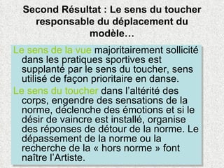 Second Résultat : Le sens du toucher responsable du déplacement du modèle… Le sens de la vue  majoritairement sollicité dans les pratiques sportives est supplanté par le sens du toucher, sens utilisé de façon prioritaire en danse.  Le sens du toucher  dans l’altérité des corps, engendre des sensations de la norme, déclenche des émotions et si le désir de vaincre est installé, organise des réponses de détour de la norme. Le dépassement de la norme ou la recherche de la « hors norme » font naître l’Artiste. 