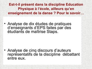 Est-t-il présent dans la discipline Education Physique à l’école, ailleurs qu’en enseignement de la danse ? Pour le savoir… Analyse de dix études de pratiques d’enseignants d’EPS faites par des étudiants de maîtrise Staps. Analyse de cinq discours d’auteurs représentatifs de la discipline  débattant entre eux. 