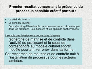 Premier résultat  concernant la présence du processus sensible créatif partout : Le désir de vaincre Le sens du toucher  Deux des cinq déterminants du processus ne se retrouvent pas dans les pratiques. Les discours et les opinions sont erronées. Il semble que l’obstacle se trouve dans l’absolue recherche de maîtrise et de contrôle dans l’activité du pratiquant et le souci de correspondre au modèle culturel sportif, modèle pourtant «erroné» dans sa forme.  Cet recherche de maîtrise et de contrôle nuit à l’installation du processus pour les acteurs lambdas. 