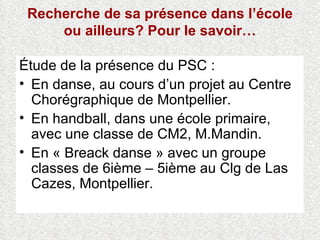 Recherche de sa présence dans l’école ou ailleurs? Pour le savoir… Étude de la présence du PSC : En danse, au cours d’un projet au Centre Chorégraphique de Montpellier. En handball, dans une école primaire, avec une classe de CM2, M.Mandin. En « Breack danse » avec un groupe classes de 6ième – 5ième au Clg de Las Cazes, Montpellier. 