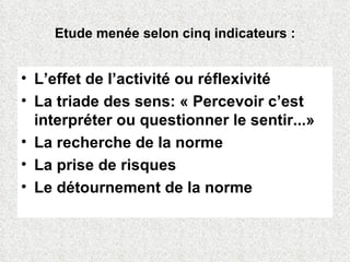 Etude menée selon cinq indicateurs : L’effet de l’activité ou réflexivité La triade des sens: « Percevoir c’est interpréter ou questionner le sentir...» La recherche de la norme La prise de risques  Le détournement de la norme 