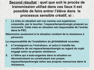 Second résultat  : quel que soit le procès de transmission utilisé dans ces lieux il est possible de faire entrer l’élève dans  le processus sensible créatif, si : La mise en situation est vue comme une expérience corporelle, par le toucher, l’espace/temps/énergie proposé ou rencontré. Cette mise en situation est responsable de l’entrée dans le PSC.  Néanmoins seulement si la situation contient de la résistance à percevoir. La responsabilité de l’installation du  processus  incombe: à l’enseignant ou l’entraîneur, si celui-ci installe les conditions de cet espace/temps/énergie au regard du sujet engagé selon sa propres résistance. à l’élève qui s’auto-organise dans la situation en déconstruisant ou construisant son propre espace/temps/énergie selon ses propres ressources dans la résistance. 