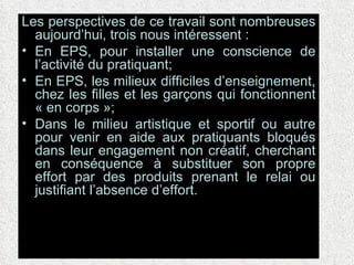 Les perspectives de ce travail sont nombreuses aujourd’hui, trois nous intéressent : En EPS, pour installer une conscience de l’activité du pratiquant; En EPS, les milieux difficiles d’enseignement, chez les filles et les garçons qui fonctionnent « en corps »; Dans le milieu artistique et sportif ou autre pour venir en aide aux pratiquants bloqués dans leur engagement non créatif, cherchant en conséquence à substituer son propre effort par des produits prenant le relai ou justifiant l’absence d’effort.  