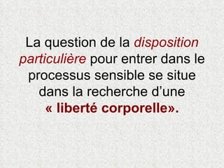 La question de la  disposition particulière  pour entrer dans le processus sensible se situe dans la recherche d’une  « liberté corporelle».   